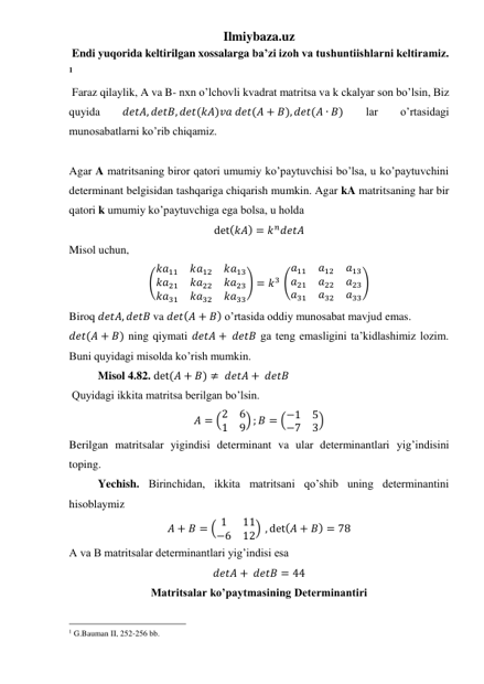 Ilmiybaza.uz 
 Endi yuqorida keltirilgan xossalarga ba’zi izoh va tushuntiishlarni keltiramiz. 
1 
 Faraz qilaylik, A va B- nxn o’lchovli kvadrat matritsa va k ckalyar son bo’lsin, Biz 
quyida 
𝑑𝑒𝑡𝐴, 𝑑𝑒𝑡𝐵, 𝑑𝑒𝑡(𝑘𝐴)𝑣𝑎 𝑑𝑒𝑡(𝐴 + 𝐵), 𝑑𝑒𝑡(𝐴 ∙ 𝐵) 
lar 
o’rtasidagi 
munosabatlarni ko’rib chiqamiz. 
 
Agar A matritsaning biror qatori umumiy ko’paytuvchisi bo’lsa, u ko’paytuvchini 
determinant belgisidan tashqariga chiqarish mumkin. Agar kA matritsaning har bir 
qatori k umumiy ko’paytuvchiga ega bolsa, u holda  
det(𝑘𝐴) = 𝑘𝑛𝑑𝑒𝑡𝐴 
Misol uchun, 
(
𝑘𝑎11
𝑘𝑎12
𝑘𝑎13
𝑘𝑎21
𝑘𝑎22
𝑘𝑎23
𝑘𝑎31
𝑘𝑎32
𝑘𝑎33
) = 𝑘3 (
𝑎11
𝑎12
𝑎13
𝑎21
𝑎22
𝑎23
𝑎31
𝑎32
𝑎33
) 
Biroq 𝑑𝑒𝑡𝐴, 𝑑𝑒𝑡𝐵 va 𝑑𝑒𝑡(𝐴 + 𝐵) o’rtasida oddiy munosabat mavjud emas. 
𝑑𝑒𝑡(𝐴 + 𝐵) ning qiymati 𝑑𝑒𝑡𝐴 +  𝑑𝑒𝑡𝐵 ga teng emasligini ta’kidlashimiz lozim. 
Buni quyidagi misolda ko’rish mumkin. 
Misol 4.82. det(𝐴 + 𝐵) ≠  𝑑𝑒𝑡𝐴 +  𝑑𝑒𝑡𝐵 
 Quyidagi ikkita matritsa berilgan bo’lsin. 
𝐴 = (2
6
1
9) ; 𝐵 = (−1
5
−7
3) 
Berilgan matritsalar yigindisi determinant va ular determinantlari yig’indisini 
toping. 
Yechish. Birinchidan, ikkita matritsani qo’shib uning determinantini 
hisoblaymiz 
𝐴 + 𝐵 = ( 1
11
−6
12) , det(𝐴 + 𝐵) = 78 
A va B matritsalar determinantlari yig’indisi esa 
𝑑𝑒𝑡𝐴 +  𝑑𝑒𝑡𝐵 = 44 
Matritsalar ko’paytmasining Determinantiri 
                                                 
1 G.Bauman II, 252-256 bb. 
