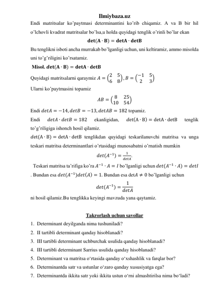 Ilmiybaza.uz 
Endi matritsalar ko’paytmasi determinantini ko’rib chiqamiz. A va B bir hil 
o’lchovli kvadrat matritsalar bo’lsa,u holda quyidagi tenglik o’rinli bo’lar ekan 
𝐝𝐞𝐭(𝐀 ∙ 𝐁) = 𝐝𝐞𝐭𝐀 ∙ 𝐝𝐞𝐭𝐁 
Bu tenglikni isboti ancha murrakab bo’lganligi uchun, uni keltiramiz, ammo misolda 
uni to’g’riligini ko’rsatamiz. 
 Misol. 𝒅𝐞𝐭(𝐀 ∙ 𝐁) = 𝐝𝐞𝐭𝐀 ∙ 𝐝𝐞𝐭𝐁 
Quyidagi matritsalarni qaraymiz 𝐴 = (2
5
6
8) , 𝐵 = (−1
5
2
3) 
Ularni ko’paytmasini topamiz 
𝐴𝐵 = ( 8
25
10
54) 
Endi 𝑑𝑒𝑡𝐴 = −14, 𝑑𝑒𝑡𝐵 = −13, 𝑑𝑒𝑡𝐴𝐵 = 182 topamiz. 
Endi 
𝑑𝑒𝑡𝐴 ∙ 𝑑𝑒𝑡𝐵 = 182 
ekanligidan, 
𝑑et(A ∙ B) = detA ∙ detB 
tenglik 
to’g’riligiga ishonch hosil qilamiz. 
𝑑et(A ∙ B) = detA ∙ detB tenglikdan quyidagi teskarilanuvchi matritsa va unga 
teskari matritsa determinantlari o’rtasidagi munosabatni o’rnatish mumkin  
𝑑𝑒𝑡(𝐴−1) =
1
𝑑𝑒𝑡𝐴. 
  Teskari matritsa ta’rifiga ko’ra 𝐴−1 ∙ 𝐴 = 𝐼 bo’lganligi uchun 𝑑𝑒𝑡(𝐴−1 ∙ 𝐴) = 𝑑𝑒𝑡𝐼 
. Bundan esa 𝑑𝑒𝑡(𝐴−1)𝑑𝑒𝑡(𝐴) = 1. Bundan esa det𝐴 ≠ 0 bo’lganligi uchun 
𝑑𝑒𝑡(𝐴−1) =
1
𝑑𝑒𝑡𝐴 
ni hosil qilamiz.Bu tenglikka keyingi mavzuda yana qaytamiz.  
 
Takrorlash uchun savollar 
1. Determinant deyilganda nima tushuniladi? 
2. II tartibli determinant qanday hisoblanadi? 
3. III tartibli determinant uchburchak usulida qanday hisoblanadi? 
4. III tartibli determinant Sarrius usulida qanday hisoblanadi? 
5. Determinant va matritsa o‘rtasida qanday o‘xshashlik va farqlar bor? 
6. Determinantda satr va ustunlar o‘zaro qanday xususiyatga ega? 
7. Determinantda ikkita satr yoki ikkita ustun o‘rni almashtirilsa nima bo‘ladi? 
