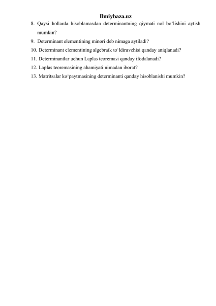 Ilmiybaza.uz 
8. Qaysi hollarda hisoblamasdan determinantning qiymati nol bo‘lishini aytish 
mumkin? 
9. Determinant elеmеntining minori dеb nimaga aytiladi? 
10.  Determinant elеmеntining algebraik to‘ldiruvchisi qanday aniqlanadi? 
11.  Determinantlar uchun Laplas tеorеmasi qanday ifodalanadi? 
12.  Laplas tеorеmasining ahamiyati nimadan iborat? 
13.  Matritsalar ko‘paytmasining determinanti qanday hisoblanishi mumkin? 
