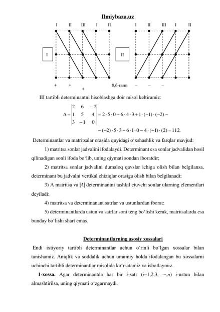 Ilmiybaza.uz 
 
III tartibli determinantni hisoblashga doir misol keltiramiz:   
112.
(2)
)1
4 (
6 1 0
                 ( 2) 5 3
          
( 2)
)1
1 (
6 4 3
5 0
2
0
1
3
4
5
1
2
6
2


 

 

 



 
  



 



 
 
 Determinantlar va matritsalar orasida quyidagi o‘xshashlik va farqlar mavjud: 
1) matritsa sonlar jadvalini ifodalaydi. Determinant esa sonlar jadvalidan hosil 
qilinadigan sonli ifoda bo‘lib, uning qiymati sondan iboratdir; 
2) matritsa sonlar jadvalini dumaloq qavslar ichiga olish bilan belgilansa, 
determinant bu jadvalni vertikal chiziqlar orasiga olish bilan belgilanadi; 
3) A matritsa va |A| determinantni tashkil etuvchi sonlar ularning elеmеntlari 
deyiladi; 
4) matritsa va determinanant satrlar va ustunlardan iborat; 
5) determinantlarda ustun va satrlar soni tеng bo‘lishi kerak, matritsalarda esa 
bunday bo‘lishi shart emas. 
 
Determinantlarning asosiy xossalari 
 Endi ixtiyoriy tartibli determinantlar uchun o‘rinli bo‘lgan xossalar bilan 
tanishamiz. Aniqlik va soddalik uchun umumiy holda ifodalangan bu xossalarni 
uchinchi tartibli determinantlar misolida ko‘rsatamiz va isbotlaymiz. 
1-xossa. Agar determinantda har bir i-satr (i=1,2,3, ∙∙∙,n) i-ustun bilan 
almashtirilsa, uning qiymati o‘zgarmaydi.  
I 
II 
III
I 
II 
I 
II 
+ 
+ 
I
+ 
II 
III 
I 
II 
– 
– 
– 
8,б-rasm 
