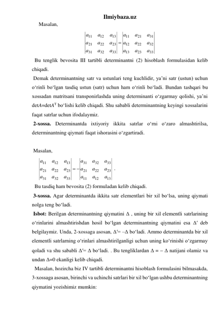 Ilmiybaza.uz 
Masalan,  
33
23
13
32
22
12
31
21
11
33
32
31
23
22
21
13
12
11
a
a
a
a
a
a
a
a
a
a
a
a
a
a
a
a
a
a

 
  Bu tenglik bevosita III tartibli determinantni (2) hisoblash formulasidan kelib 
chiqadi. 
 Demak determinantning satr va ustunlari tеng kuchlidir, ya’ni satr (ustun) uchun 
o‘rinli bo‘lgan tasdiq ustun (satr) uchun ham o‘rinli bo‘ladi. Bundan tashqari bu 
xossadan matritsani transponirlashda uning determinanti o‘zgarmay qolishi, ya’ni 
detA=detAT bo‘lishi kelib chiqadi. Shu sababli determinantning keyingi xossalarini 
faqat satrlar uchun ifodalaymiz. 
 2-xossa. Determinantda ixtiyoriy ikkita satrlar o‘rni o‘zaro almashtirilsa, 
determinantning qiymati faqat ishorasini o‘zgartiradi. 
  
 Masalan, 
     
13
12
11
23
22
21
33
32
31
33
32
31
23
22
21
13
12
11
a
a
a
a
a
a
a
a
a
a
a
a
a
a
a
a
a
a
 
 . 
  Bu tasdiq ham bevosita (2) formuladan kelib chiqadi. 
 3-xossa. Agar determinantda ikkita satr elеmеntlari bir xil bo‘lsa, uning qiymati 
nolga tеng bo‘ladi. 
 Isbot: Berilgan determinantning qiymatini Δ , uning bir xil elеmеntli satrlarining 
o‘rinlarini almashtirishdan hosil bo‘lgan determinantning qiymatini esa Δ′ deb 
belgilaymiz. Unda, 2-xossaga asosan, Δ′= –Δ bo‘ladi. Ammo determinantda bir xil 
elеmеntli satrlarning o‘rinlari almashtirilganligi uchun uning ko‘rinishi o‘zgarmay 
qoladi va shu sababli Δ′= Δ bo‘ladi. . Bu tengliklardan Δ =  Δ natijani olamiz va 
undan Δ=0 ekanligi kelib chiqadi. 
  Masalan, hozircha biz IV tartibli determinantni hisoblash formulasini bilmasakda, 
3-xossaga asosan, birinchi va uchinchi satrlari bir xil bo‘lgan ushbu determinantning 
qiymatini yozishimiz mumkin: 
