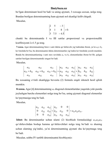 Ilmiybaza.uz 
bo‘lgan determinant hosil bo‘ladi va uning qiymati, 3-xossaga asosan, nolga teng. 
Bundan berilgan determinantning ham qiymati nol ekanligi kelib chiqadi. 
 Masalan, 
0
5.4
5.7
3
8
1
4
3
5
2



, 
chunki bu determinantda I va III satrlar proporsional va proporsionallik 
koeffitsiyenti λ=1.5 ga teng.  
 7-xossa. Agar determinantning biror i-satri ikkita qo‘shiluvchi yig‘indisidan iborat, ya’ni aij+ bij 
ko‘rinishda bo‘lsa, bu determinantni ikkita determinantlar yig‘indisi ko‘rinishida yozish mumkin. 
Bunda bu determinantlarning i-satri mos ravishda aij va bij elementlardan iborat bo‘lib, qolgan 
satrlari berilgan determinantniki singari bo‘ladi. 
 Masalan, 
33
32
31
23
22
21
13
12
11
33
32
31
23
22
21
13
12
11
33
32
31
23
23
22
22
21
21
13
12
11
a
a
a
b
b
b
a
a
a
a
a
a
a
a
a
a
a
a
a
a
a
b
a
b
a
b
a
a
a
a





. 
Bu xossaning o‘rinli ekanligiga bevosita (2) formula orqali ishonch hosil qilish 
mumkin. 
 8-xossa. Agar |A| determinantning aii diagonal elementlaridan yuqorida yoki pastda 
joylashgan barcha elementlari nolga teng bo‘lsa, uning qiymati diagonal elementlar 
ko‘paytmasiga teng bo‘ladi.  
 Masalan, 
22 33
11
33
32
31
22
21
11
33
23
22
13
12
11
0
0
0
0
0
0
a a
a
a
a
a
a
a
a
a
a
a
a
a
a


. 
 Isbot: Bu determinantlar uchun ularni (2) hisoblash formulasidagi a11a22a33 
qo‘shiluvchidan boshqa hamma qo‘shiluvchilari nolga teng bo‘ladi va shuning 
uchun ularning yig‘indisi, ya’ni determinantning qiymati shu ko‘paytmaga teng 
bo‘ladi. 
 Masalan, ushbu IV tartibli determinantni hisoblaymiz: 
