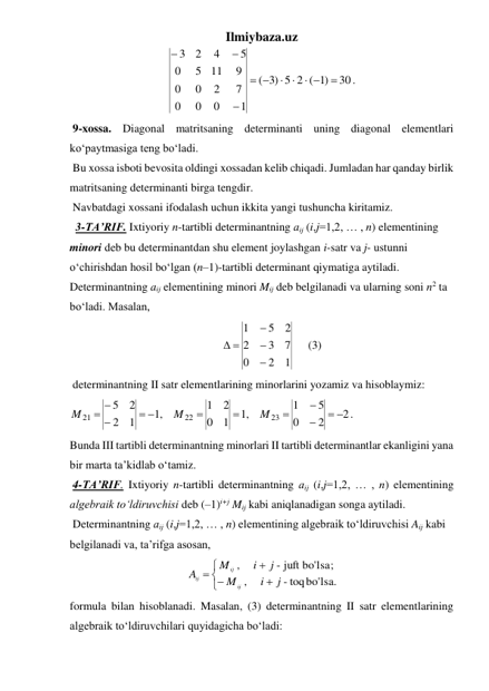 Ilmiybaza.uz 
30
)1
5 2 (
)3
(
1
0
0
0
7
2
0
0
9
11
5
0
5
4
2
3

 
 





. 
 9-xossa. Diagonal matritsaning determinanti uning diagonal elementlari 
ko‘paytmasiga teng bo‘ladi. 
 Bu xossa isboti bevosita oldingi xossadan kelib chiqadi. Jumladan har qanday birlik 
matritsaning determinanti birga tengdir.  
 Navbatdagi xossani ifodalash uchun ikkita yangi tushuncha kiritamiz. 
  3-TA’RIF. Ixtiyoriy n-tartibli determinantning аij (i,j=1,2, … , n) elеmеntining 
minori deb bu determinantdan shu element joylashgan i-satr va j- ustunni 
o‘chirishdan hosil bo‘lgan (n–1)-tartibli determinant qiymatiga aytiladi. 
Determinantning аij elеmеntining minori Mij deb belgilanadi va ularning soni n2 ta 
bo‘ladi. Masalan,  
       
1
2
0
7
3
2
2
5
1



 
     (3) 
 determinantning II satr elementlarining minorlarini yozamiz va hisoblaymiz: 
2.
2
0
5
1
,1
1
0
2
1
,1
1
2
2
5
23
22
21
 





 

 
M
M
M
  
Bunda III tartibli determinantning minorlari II tartibli determinantlar ekanligini yana 
bir marta ta’kidlab o‘tamiz. 
 4-TA’RIF. Ixtiyoriy n-tartibli determinantning аij (i,j=1,2, … , n) elеmеntining 
algebraik to‘ldiruvchisi deb (–1)i+j Mij kabi aniqlanadigan songa aytiladi. 
 Determinantning аij (i,j=1,2, … , n) elеmеntining algebraik to‘ldiruvchisi Aij kabi 
belgilanadi va, ta’rifga asosan, 







- toqbo'lsa.
 
,
- juft bo'lsa;
 
,
j
i
M
j
i
M
A
ij
ij
ij
 
formula bilan hisoblanadi. Masalan, (3) determinantning II satr elementlarining 
algebraik to‘ldiruvchilari quyidagicha bo‘ladi: 
