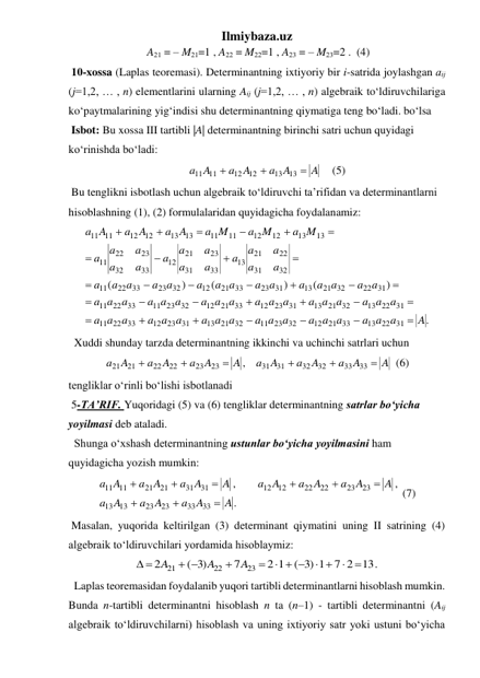 Ilmiybaza.uz 
 A21 = – M21=1 , A22 = M22=1 , A23 = – M23=2 .  (4) 
 10-xossa (Laplas teoremasi). Determinantning ixtiyoriy bir i-satrida joylashgan аij 
(j=1,2, … , n) elеmеntlarini ularning Aij (j=1,2, … , n) algebraik to‘ldiruvchilariga 
ko‘paytmalarining yig‘indisi shu determinantning qiymatiga teng bo‘ladi. bo‘lsa 
 Isbot: Bu xossa III tartibli |A| determinantning birinchi satri uchun quyidagi 
ko‘rinishda bo‘ladi: 
       
A
a A
a A
a A



13
13
12
12
11 11
    (5) 
 Bu tenglikni isbotlash uchun algebraik to‘ldiruvchi ta’rifidan va determinantlarni 
hisoblashning (1), (2) formulalaridan quyidagicha foydalanamiz: 
.
)
(
)
(
)
(
13 22 31
21 33
12
11 23 32
13 21 32
23 31
12
22 33
11
13 22 31
13 21 32
23 31
12
21 33
12
11 23 32
22 33
11
22 31
21 32
13
23 31
21 33
12
23 32
22 33
11
32
31
22
21
13
33
31
23
21
12
33
32
23
22
11
13
13
12
12
11
11
13
13
12
12
11
11
A
a a a
a a a
a a a
a a a
a a a
a a
a
a a a
a a a
a a a
a a a
a a a
a a
a
a a
a a
a
a a
a a
a
a a
a a
a
a
a
a
a
a
a
a
a
a
a
a
a
a
a
a
a M
a M
a M
a A
a A
A
a































 
  Xuddi shunday tarzda determinantning ikkinchi va uchinchi satrlari uchun 
A
A
a
A
a
a A
A
A
a
A
a
A
a






33
33
32
32
31
31
23
23
22
22
21 21
,
 (6) 
tengliklar o‘rinli bo‘lishi isbotlanadi 
 5-TA’RIF. Yuqoridagi (5) va (6) tengliklar determinantning satrlar bo‘yicha 
yoyilmasi deb ataladi. 
  Shunga o‘xshash determinantning ustunlar bo‘yicha yoyilmasini ham 
quyidagicha yozish mumkin: 
.
,
,
33
33
23
23
13
13
23
23
22
22
12
12
31
31
21
21
11
11
A
A
a
A
a
A
a
A
A
a
A
a
a A
A
a A
A
a
A
a









 (7) 
 Masalan, yuqorida keltirilgan (3) determinant qiymatini uning II satrining (4) 
algebraik to‘ldiruvchilari yordamida hisoblaymiz: 
7 2 13.
)3 1
(
2 1
7
)3
(
2
23
22
21


 
  


 
 
A
A
A
 
  Laplas teoremasidan foydalanib yuqori tartibli determinantlarni hisoblash mumkin. 
Bunda n-tartibli determinantni hisoblash n ta (n–1) - tartibli determinantni (Aij 
algebraik to‘ldiruvchilarni) hisoblash va uning ixtiyoriy satr yoki ustuni bo‘yicha 
