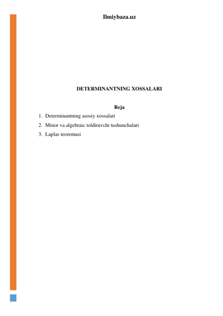 Ilmiybaza.uz 
 
 
 
 
 
 
 
DETERMINANTNING XOSSALARI 
 
Reja 
1. Determinantning asosiy xossalari 
2. Minor va algebraic toldiruvchi tushunchalari 
3. Laplas teoremasi 
 
 
 
 
 
 
 
 
 
 
 
 
 
 
 
 
 
