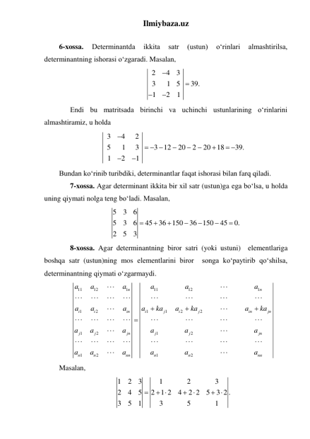 Ilmiybaza.uz 
 
6-xossa. 
Determinantda 
ikkita 
satr 
(ustun) 
oʻrinlari 
almashtirilsa, 
determinantning ishorasi oʻzgaradi. Masalan, 
2
4
3
3
1
5
39.
1
2
1




 
 
Endi bu matritsada birinchi va uchinchi ustunlarining oʻrinlarini 
almashtiramiz, u holda 
3
4
2
5
1
3
3
12
20
2
20
18
39.
1
2
1

  




 


 
Bundan koʻrinib turibdiki, determinantlar faqat ishorasi bilan farq qiladi. 
 
7-xossa. Agar determinant ikkita bir xil satr (ustun)ga ega boʻlsa, u holda 
uning qiymati nolga teng boʻladi. Masalan, 
5
3
6
5
3
6
45
36
150
36 150
45
0.
2
5
3







 
 
8-xossa. Agar determinantning biror satri (yoki ustuni)  elementlariga 
boshqa satr (ustun)ning mos elementlarini biror  songa koʻpaytirib qoʻshilsa, 
determinantning qiymati oʻzgarmaydi. 
11
12
1
11
12
1
1
2
1
1
2
2
1
2
1
2
1
2
1
2
n
n
i
i
in
i
j
i
j
in
jn
j
j
jn
j
j
jn
n
n
nn
n
n
nn
a
a
a
a
a
a
a
a
a
a
ka
a
ka
a
ka
a
a
a
a
a
a
a
a
a
a
a
a




































 
Masalan, 
1
2
3
1
2
3
2
4
5
2
1 2
4
2 2
5
3 2 .
3
5
1
3
5
1

 


 
 
