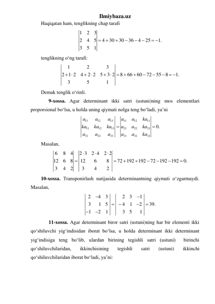Ilmiybaza.uz 
Haqiqatan ham, tenglikning chap tarafi 
1
2
3
2
4
5
4
30
30
36
4
25
1.
3
5
1






 
 
tenglikning oʻng tarafi: 
1
2
3
2
1 2
4
2 2
5
3 2
8
66
60
72
55
8
1.
3
5
1
 


 






 
 
Demak tenglik oʻrinli. 
 
9-xossa. Agar determinant ikki satri (ustuni)ning mos elementlari 
proporsional boʻlsa, u holda uning qiymati nolga teng boʻladi, ya’ni 
11
12
13
11
12
11
11
12
13
21
22
21
31
32
33
31
32
31
0.
a
a
a
a
a
ka
ka
ka
ka
a
a
ka
a
a
a
a
a
ka


 
Masalan, 
6
8
4
2 3
2 4
2 2
12
6
8
12
6
8
72
192
192
72
192
192
0.
3
4
2
3
4
2











 
10-xossa. Transponirlash natijasida determinantning qiymati oʻzgarmaydi. 
Masalan, 
2
4
3
2
3
1
3
1
5
4
1
2
39.
1
2
1
3
5
1








 
 
11-xossa. Agar determinant biror satri (ustuni)ning har bir elementi ikki 
qoʻshiluvchi yigʻindisidan iborat boʻlsa, u holda determinant ikki determinant 
yigʻindisiga teng boʻlib, ulardan birining tegishli satri (ustuni)  birinchi 
qoʻshiluvchilaridan, 
ikkinchisining 
tegishli 
satri 
(ustuni) 
ikkinchi 
qoʻshiluvchilaridan iborat boʻladi, ya’ni: 
