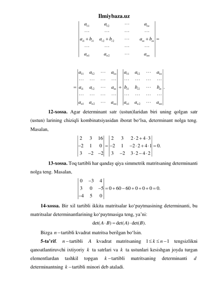 Ilmiybaza.uz 
11
12
1
1
1
2
2
1
2
n
i
i
i
i
in
in
n
n
nn
a
a
a
a
b
a
b
a
b
a
a
a















 
11
12
1
11
12
1
1
2
1
2
1
2
1
2
.
n
n
i
i
in
i
i
in
n
n
nn
n
n
nn
a
a
a
a
a
a
a
a
a
b
b
b
a
a
a
a
a
a
























 
 
12-xossa. Agar determinant satr (ustun)laridan biri uning qolgan satr 
(ustun) larining chiziqli kombinatsiyasidan iborat boʻlsa, determinant nolga teng. 
Masalan, 
2
3
16
2
3
2 2
4 3
2
1
0
2
1
2 2
4 1
0.
3
2
2
3
2
3 2
4 2




 
 









 
 
13-xossa. Toq tartibli har qanday qiya simmetrik matritsaning determinanti 
nolga teng. Masalan, 
0
3
4
3
0
5
0
60
60
0
0
0
0.
4
5
0










 
14-xossa. Bir xil tartibli ikkita matritsalar koʻpaytmasining determinanti, bu 
matritsalar determinantlarining koʻpaytmasiga teng, ya’ni: 
det(
)
det( ) det( ).
A B
A
B



 
Bizga ntartibli kvadrat matritsa berilgan boʻlsin. 
5-ta’rif. n tartibli 
A kvadrat matritsaning 1
1
k
n


  tengsizlikni 
qanoatlantiruvchi ixtiyoriy k  ta satrlari va k  ta ustunlari kesishgan joyda turgan 
elementlardan 
tashkil 
topgan 
k tartibli 
matritsaning 
determinanti 
d  
determinantning k tartibli minori deb ataladi.  

