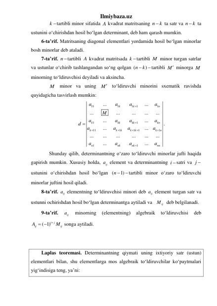 Ilmiybaza.uz 
 
k tartibli minor sifatida A kvadrat matritsaning n
 k
 ta satr va n
 k
 ta 
ustunini oʻchirishdan hosil boʻlgan determinant, deb ham qarash mumkin. 
6-ta’rif. Matritsaning diagonal elementlari yordamida hosil boʻlgan minorlar 
bosh minorlar deb ataladi. 
7-ta’rif. ntartibli A kvadrat matritsada k tartibli M  minor turgan satrlar 
va ustunlar oʻchirib tashlangandan soʻng qolgan (
)
n
 k
tartibli M minorga M
minorning toʻldiruvchisi deyiladi va aksincha.  
 
M  minor va uning M toʻldiruvchi minorini sxematik ravishda 
quyidagicha tasvirlash mumkin: 
11
1
1
1
1
1
1
11
1
1
1
1
1
1
...
...
...
...
...
...
...
...
...
...
...
...
...
...
...
...
...
...
...
k
k
n
k
kk
kk
kn
k
k
k
k
k
k
n
n
nk
nk
nn
a
a
a
a
M
a
a
a
a
d
a
a
a
a
a
a
a
a









. 
 
Shunday qilib, determinantning oʻzaro toʻldiruvchi minorlar jufti haqida 
gapirish mumkin. Xususiy holda, 
ij
a  element va determinantning i satri va j 
ustunini oʻchirishdan hosil boʻlgan (
n 1)
tartibli minor oʻzaro toʻldiruvchi 
minorlar juftini hosil qiladi. 
8-ta’rif. 
ij
a  elementning toʻldiruvchisi minori deb 
ij
a  element turgan satr va 
ustunni ochirishdan hosil boʻlgan determinantga aytiladi va   
ij
M   deb belgilanadi.  
9-ta’rif. 
ij
a  
minorning 
(elementning) 
algebraik 
toʻldiruvchisi 
deb 
( 1)i
j
ij
ij
A
 M
 
 songa aytiladi. 
 
 
Laplas teoremasi. Determinantning qiymati uning ixtiyoriy satr (ustun) 
elementlari bilan, shu elementlarga mos algebraik toʻldiruvchilar koʻpaytmalari 
yigʻindisiga teng, ya’ni: 
