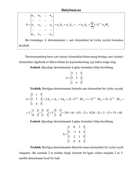 Ilmiybaza.uz 
11
12
1
1
2
1
1
2
2
1
1
2
...
...
...
...
...
...
...
( 1)
...
...
...
...
...
n
n
i
j
i
i
in
i
i
i
i
in
in
ij
ij
j
n
n
nn
a
a
a
a
a
a
a A
a A
a A
a M
a
a
a


 





 
 
Bu formulaga   determinantni i  satr elementlari boʻyicha yoyish formulasi 
deyiladi. 
 
Determinantning biror satr (ustun) elementlari bilan uning boshqa satri (ustuni) 
elementlari algebraik toʻldiruvchilari koʻpaytmalarining yigʻindisi nolga teng. 
 
4-misol. Quyidagi determinantni Laplas formulasi bilan hisoblang: 
2
1
3
5
3
2 .
1
4
3
 
 
 
Yechish. Berilgan determinantni birinchi satr elementlari boʻyicha yoysak 
1 1
1 2
1 3
11
12
13
11
12
13
2
1
3
5
3
2
2
3
2( 1)
( 1)
3( 1)
1
4
3
A
A
A
M
M
M



 






 





 
3
2
5
2
5
3
2
3
2(9
8)
(15
2)
3(20
3)
2
13
51
40.
4
3
1
3
1
4



 










 
 
5-misol. Quyidagi determinantni Laplas formulasi bilan hisoblang: 
1
0
3
2
2
1
4
1
3
2
1
5
1
0
6
2

 
. 
 
Yechish. Berilgan determinantni ikkinchi ustun elementlari boʻyicha yoyib 
chiqamiz. Bu ustunda 2 ta noldan farqli element boʻlgani uchun natijada 2 ta 3-
tartibli determinant hosil boʻladi.  
