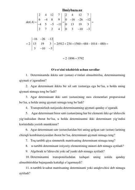 Ilmiybaza.uz 
2
4
12
7
2
4
12
7
6
4
8
9
0
16
26
12
det( )
4
5
5
11
0
13
19
3
2
7
2
4
0
3
10
3
16
26
12
2
13
19
3
2(912
234
1560
684
1014
480)
3
10
3
2 1896
3792
A





























 
 
O‘z-o‘zini tekshirish uchun savollar 
1. Determinantda ikkita satr (ustun) oʻrinlari almashtirilsa, determinantning 
qiymati oʻzgaradimi? 
2. Agar determinant ikkita bir xil satr (ustun)ga ega boʻlsa, u holda uning 
qiymati nimaga teng boʻladi? 
3. Agar determinant ikki satri (ustuni)ning mos elementlari proporsional 
boʻlsa, u holda uning qiymati nimaga teng boʻladi? 
4. Transponirlash natijasida determinantning qiymati qanday oʻzgaradi. 
5.  Agar determinant biror satri (ustuni)ning har bir elementi ikki qoʻshiluvchi 
yigʻindisidan iborat boʻlsa, u holda determinantni ikki determinant yigʻindisi 
korinishida yozish mumkinmi? 
6. Agar determinant satr (ustun)laridan biri uning qolgan satr (ustun) larining 
chiziqli kombinatsiyasidan iborat boʻlsa, determinant qiymati nimaga teng? 
7. Toq tartibli qiya simmetrik matritsaning determinant nimaga teng? 
8.  n-tartibli determinant ixtiyoriy elementining minori deb nimaga aytiladi? 
9. Algebraik to’ldiruvchi yoki ad’yunkt deb nimaga aytiladi? 
10. Determinantni 
transponirlashdan 
tashqari 
uning 
ustida 
qanday 
almashtirishlar bajarganda kattaligi o’zgarmaydi? 
11. n-tartibli kvadrat matritsaning determinanti yoki aniqlovchisi deb nimaga 
aytiladi? 
