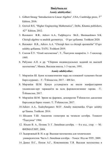 Ilmiybaza.uz 
Asosiy adabiyotlar: 
1. Gilbert Strang “Introduction to Linear Algebra”, USA, Cambridge press, 5nd  
Edition, 2016.  
2. Grewal B.S. “Higher Engineering Mathematics”, Delhi, Khanna publishers, 
42nd  Edition, 2012.   
3. Raxmatov  R.R., Adizov A.A., Tadjibayeva  Sh.E., Shoimardonov S.K. 
Chiziqli algebra va analitik geometriya.    O‘quv qollanma. Toshkent 2020. 
4. Rаxмаtоv  R.R., Adizov A.A. “Chiziqli fazo va chiziqli operatorlar” O‘quv 
uslubiy qollanma. TATU, Toshkent 2019. 
5. Соатов Ё.У. “Олий математика”, Т., Ўқитувчи нашриёти, 1- 5 қисмлар, 
1995. 
6. Рябушко А.П. и др. “Сборник индивидуальных заданий по высшей 
математике”, Минск, Высшая школа, 1-3 частях, 1991. 
Asosiy adabiyotlar: 
7. Мирзиёев Ш. Буюк келажагимизни мард ва олижаноб халқимиз билан 
бирга қурамиз. –Т.: Ўзбекистон, 2017. - 488 бет. 
8. Мирзиёев Ш.М. Қонун устуворлиги ва инсон манфаатларини 
таъминлаш-юрт тараққиёти ва халқ фаровонлигининг гарови. –Т.: 
Ўзбекистон, 2017.  
9. Мирзиёев Ш.М. Эркин ва фаровон, демократик Ўзбекистон давлатини 
биргаликда барпо этамиз. Т.: Ўзбекистон, 2017.  
10. Adizov A.A., Xudoyberganov M.O‘. Amaliy matematika. O‘quv uslubiy 
qo‘llanma. Toshkent. 2014. 
11.  Шодиев Т.Ш. Аналитик геометрия ва чизиқли алгебра. Тошкент 
“Ўқитувчи” 1984. 
12.   Ильин В. А., Позняк Э. Г. Линейная алгебра. — 6-е изд., стер. — М.: 
ФИЗМАТЛИТ, 2004.  
13.  Задорожный В. Н. и др. Высшая математика для технических    
 университетов. Часть I. Линейная алгебра. - Томск: Изд-во ТПУ, 2009.  
14.  Данко П.С., Попов А.Г., Кожевникова Т.Я. Высшая математика в 
