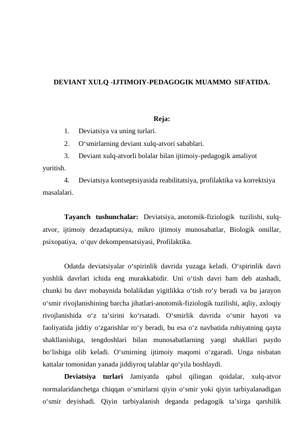 DEVIANT XULQ -IJTIMOIY-PEDAGOGIK MUAMMO SIFATIDA.
Reja:
1.
Deviatsiya va uning turlari.
2.
O‘smirlarning deviant xulq-atvori sabablari.
3.
Deviant xulq-atvorli bolalar bilan ijtimoiy-pedagogik amaliyot 
yuritish.
4.
Deviatsiya kontseptsiyasida reabilitatsiya, profilaktika va korrektsiya 
masalalari.
Tayanch  tushunchalar: Deviatsiya, anotomik-fiziologik  tuzilishi, xulq-
atvor,  ijtimoiy  dezadaptatsiya,  mikro  ijtimoiy  munosabatlar,  Biologik  omillar,
psixopatiya,  o‘quv dekompensatsiyasi, Profilaktika.
Odatda deviatsiyalar o‘spirinlik davrida yuzaga keladi. O‘spirinlik davri
yoshlik davrlari ichida eng murakkabidir. Uni o‘tish davri ham deb atashadi,
chunki bu davr mobaynida bolalikdan yigitlikka o‘tish ro‘y beradi va bu jarayon
o‘smir rivojlanishining barcha jihatlari-anotomik-fiziologik tuzilishi, aqliy, axloqiy
rivojlanishida  o‘z  ta’sirini  ko‘rsatadi.  O‘smirlik  davrida  o‘smir  hayoti  va
faoliyatida jiddiy o‘zgarishlar ro‘y beradi, bu esa o‘z navbatida ruhiyatning qayta
shakllanishiga,  tengdoshlari  bilan  munosabatlarning  yangi  shakllari  paydo
bo‘lishiga  olib  keladi.  O‘smirning  ijtimoiy  maqomi  o‘zgaradi.  Unga  nisbatan
kattalar tomonidan yanada jiddiyroq talablar qo‘yila boshlaydi.
Deviatsiya  turlari Jamiyatda  qabul  qilingan  qoidalar,  xulq-atvor
normalaridanchetga chiqqan o‘smirlarni qiyin o‘smir yoki qiyin tarbiyalanadigan
o‘smir  deyishadi.  Qiyin  tarbiyalanish  deganda  pedagogik  ta’sirga  qarshilik

