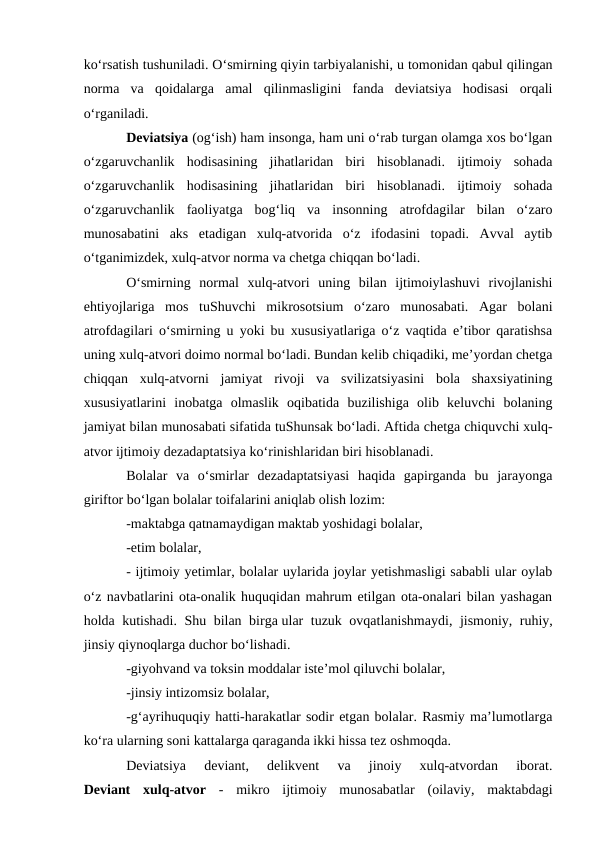 ko‘rsatish tushuniladi. O‘smirning qiyin tarbiyalanishi, u tomonidan qabul qilingan
norma  va  qoidalarga  amal  qilinmasligini  fanda  deviatsiya  hodisasi  orqali
o‘rganiladi.
Deviatsiya (og‘ish) ham insonga, ham uni o‘rab turgan olamga xos bo‘lgan
o‘zgaruvchanlik  hodisasining  jihatlaridan  biri  hisoblanadi.  ijtimoiy  sohada
o‘zgaruvchanlik  hodisasining  jihatlaridan  biri  hisoblanadi.  ijtimoiy  sohada
o‘zgaruvchanlik  faoliyatga  bog‘liq  va  insonning  atrofdagilar  bilan  o‘zaro
munosabatini  aks  etadigan  xulq-atvorida  o‘z  ifodasini  topadi.  Avval  aytib
o‘tganimizdek, xulq-atvor norma va chetga chiqqan bo‘ladi.
O‘smirning  normal  xulq-atvori  uning  bilan  ijtimoiylashuvi  rivojlanishi
ehtiyojlariga  mos  tuShuvchi  mikrosotsium  o‘zaro  munosabati.  Agar  bolani
atrofdagilari o‘smirning u yoki bu xususiyatlariga o‘z vaqtida e’tibor qaratishsa
uning xulq-atvori doimo normal bo‘ladi. Bundan kelib chiqadiki, me’yordan chetga
chiqqan  xulq-atvorni  jamiyat  rivoji  va  svilizatsiyasini  bola  shaxsiyatining
xususiyatlarini  inobatga  olmaslik  oqibatida  buzilishiga  olib  keluvchi  bolaning
jamiyat bilan munosabati sifatida tuShunsak bo‘ladi. Aftida chetga chiquvchi xulq-
atvor ijtimoiy dezadaptatsiya ko‘rinishlaridan biri hisoblanadi. 
Bolalar  va  o‘smirlar  dezadaptatsiyasi  haqida  gapirganda  bu  jarayonga
giriftor bo‘lgan bolalar toifalarini aniqlab olish lozim:
-maktabga qatnamaydigan maktab yoshidagi bolalar,
-etim bolalar,
- ijtimoiy yetimlar, bolalar uylarida joylar yetishmasligi sababli ular oylab
o‘z navbatlarini ota-onalik huquqidan mahrum etilgan ota-onalari bilan yashagan
holda kutishadi. Shu bilan birga ular tuzuk ovqatlanishmaydi, jismoniy, ruhiy,
jinsiy qiynoqlarga duchor bo‘lishadi.
-giyohvand va toksin moddalar iste’mol qiluvchi bolalar,
-jinsiy intizomsiz bolalar,
-g‘ayrihuquqiy hatti-harakatlar sodir etgan bolalar. Rasmiy ma’lumotlarga
ko‘ra ularning soni kattalarga qaraganda ikki hissa tez oshmoqda.
Deviatsiya  deviant,  delikvent  va  jinoiy  xulq-atvordan  iborat.
Deviant  xulq-atvor -  mikro  ijtimoiy  munosabatlar  (oilaviy,  maktabdagi
