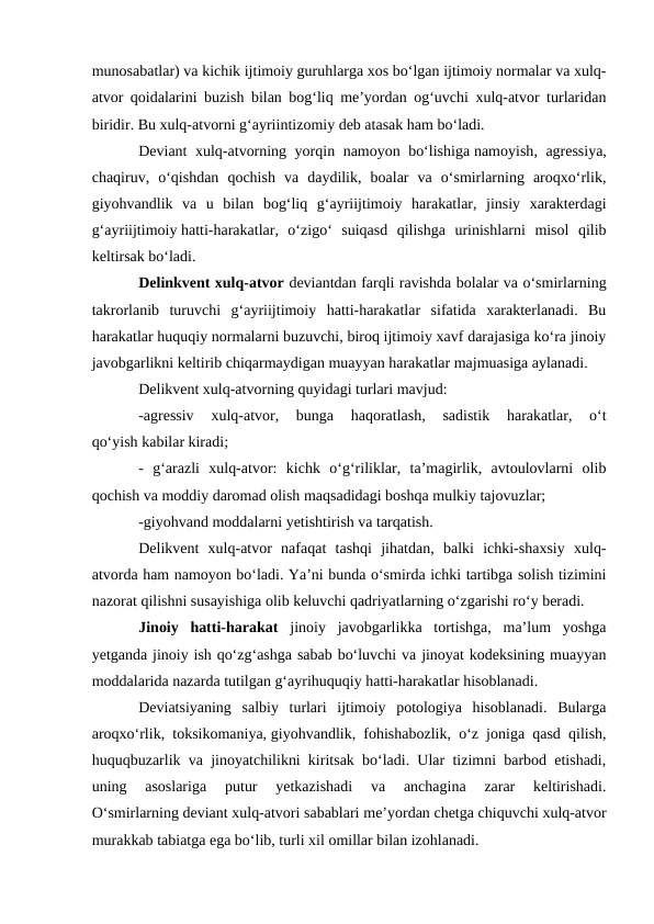 munosabatlar) va kichik ijtimoiy guruhlarga xos bo‘lgan ijtimoiy normalar va xulq-
atvor qoidalarini buzish bilan bog‘liq me’yordan og‘uvchi xulq-atvor turlaridan
biridir. Bu xulq-atvorni g‘ayriintizomiy deb atasak ham bo‘ladi. 
Deviant xulq-atvorning yorqin namoyon bo‘lishiga namoyish, agressiya,
chaqiruv,  o‘qishdan  qochish  va  daydilik,  boalar  va  o‘smirlarning  aroqxo‘rlik,
giyohvandlik  va  u  bilan  bog‘liq  g‘ayriijtimoiy  harakatlar,  jinsiy  xarakterdagi
g‘ayriijtimoiy hatti-harakatlar,  o‘zigo‘  suiqasd  qilishga  urinishlarni  misol  qilib
keltirsak bo‘ladi.
Delinkvent xulq-atvor deviantdan farqli ravishda bolalar va o‘smirlarning
takrorlanib  turuvchi  g‘ayriijtimoiy  hatti-harakatlar  sifatida  xarakterlanadi.  Bu
harakatlar huquqiy normalarni buzuvchi, biroq ijtimoiy xavf darajasiga ko‘ra jinoiy
javobgarlikni keltirib chiqarmaydigan muayyan harakatlar majmuasiga aylanadi.
Delikvent xulq-atvorning quyidagi turlari mavjud:
-agressiv  xulq-atvor,  bunga  haqoratlash,  sadistik  harakatlar,  o‘t
qo‘yish kabilar kiradi;
-  g‘arazli  xulq-atvor:  kichk  o‘g‘riliklar,  ta’magirlik,  avtoulovlarni  olib
qochish va moddiy daromad olish maqsadidagi boshqa mulkiy tajovuzlar;
-giyohvand moddalarni yetishtirish va tarqatish.
Delikvent  xulq-atvor  nafaqat  tashqi  jihatdan,  balki  ichki-shaxsiy  xulq-
atvorda ham namoyon bo‘ladi. Ya’ni bunda o‘smirda ichki tartibga solish tizimini
nazorat qilishni susayishiga olib keluvchi qadriyatlarning o‘zgarishi ro‘y beradi.
Jinoiy  hatti-harakat jinoiy  javobgarlikka  tortishga,  ma’lum  yoshga
yetganda jinoiy ish qo‘zg‘ashga sabab bo‘luvchi va jinoyat kodeksining muayyan
moddalarida nazarda tutilgan g‘ayrihuquqiy hatti-harakatlar hisoblanadi.
Deviatsiyaning  salbiy  turlari  ijtimoiy  potologiya  hisoblanadi.  Bularga
aroqxo‘rlik, toksikomaniya, giyohvandlik, fohishabozlik, o‘z joniga qasd qilish,
huquqbuzarlik va jinoyatchilikni kiritsak bo‘ladi. Ular tizimni barbod etishadi,
uning  asoslariga  putur  yetkazishadi  va  anchagina  zarar  keltirishadi.
O‘smirlarning deviant xulq-atvori sabablari me’yordan chetga chiquvchi xulq-atvor
murakkab tabiatga ega bo‘lib, turli xil omillar bilan izohlanadi.
