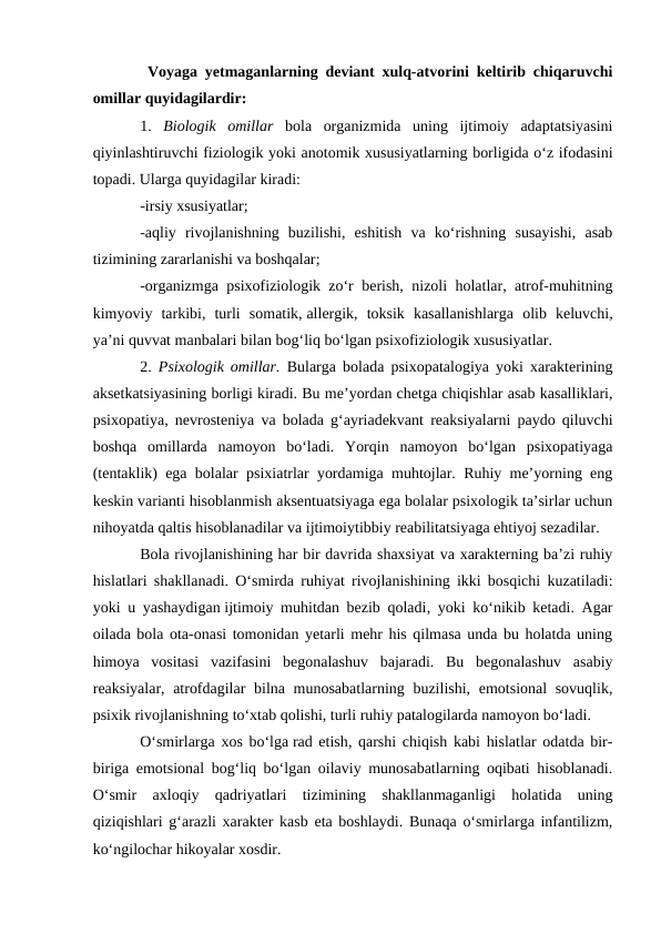  Voyaga yetmaganlarning deviant xulq-atvorini keltirib chiqaruvchi
omillar quyidagilardir:
1.  Biologik  omillar bola  organizmida  uning  ijtimoiy  adaptatsiyasini
qiyinlashtiruvchi fiziologik yoki anotomik xususiyatlarning borligida o‘z ifodasini
topadi. Ularga quyidagilar kiradi:
-irsiy xsusiyatlar;
-aqliy  rivojlanishning  buzilishi,  eshitish  va  ko‘rishning  susayishi,  asab
tizimining zararlanishi va boshqalar;
-organizmga psixofiziologik zo‘r berish, nizoli holatlar, atrof-muhitning
kimyoviy  tarkibi,  turli  somatik, allergik,  toksik  kasallanishlarga  olib  keluvchi,
ya’ni quvvat manbalari bilan bog‘liq bo‘lgan psixofiziologik xususiyatlar.
2.  Psixologik omillar. Bularga bolada psixopatalogiya yoki xarakterining
aksetkatsiyasining borligi kiradi. Bu me’yordan chetga chiqishlar asab kasalliklari,
psixopatiya, nevrosteniya va bolada g‘ayriadekvant reaksiyalarni paydo qiluvchi
boshqa  omillarda  namoyon  bo‘ladi.  Yorqin  namoyon  bo‘lgan  psixopatiyaga
(tentaklik) ega bolalar psixiatrlar yordamiga muhtojlar. Ruhiy me’yorning eng
keskin varianti hisoblanmish aksentuatsiyaga ega bolalar psixologik ta’sirlar uchun
nihoyatda qaltis hisoblanadilar va ijtimoiytibbiy reabilitatsiyaga ehtiyoj sezadilar.
Bola rivojlanishining har bir davrida shaxsiyat va xarakterning ba’zi ruhiy
hislatlari shakllanadi. O‘smirda ruhiyat rivojlanishining ikki bosqichi kuzatiladi:
yoki u yashaydigan ijtimoiy muhitdan bezib qoladi, yoki ko‘nikib ketadi. Agar
oilada bola ota-onasi tomonidan yetarli mehr his qilmasa unda bu holatda uning
himoya  vositasi  vazifasini  begonalashuv  bajaradi.  Bu  begonalashuv  asabiy
reaksiyalar, atrofdagilar bilna munosabatlarning buzilishi, emotsional  sovuqlik,
psixik rivojlanishning to‘xtab qolishi, turli ruhiy patalogilarda namoyon bo‘ladi.
O‘smirlarga xos bo‘lga rad etish, qarshi chiqish kabi hislatlar odatda bir-
biriga emotsional bog‘liq bo‘lgan oilaviy munosabatlarning oqibati hisoblanadi.
O‘smir  axloqiy  qadriyatlari  tizimining  shakllanmaganligi  holatida  uning
qiziqishlari g‘arazli xarakter kasb eta boshlaydi. Bunaqa o‘smirlarga infantilizm,
ko‘ngilochar hikoyalar xosdir.

