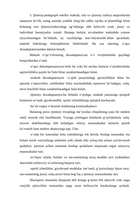 3. Ijtimoiy-pedagogik omillar maktab, oila va ijtimoiy tarbiya nuqsonlarida
namoyon bo‘lib, uning asosida yoshlik chog‘ida salbiy tajriba to‘planishligi bilan
bolaning  erta  ijtimoiylashuvidagi  og‘ishlarga  olib  keluvchi  yosh,  jinsiy  va
individual  hususiyatlar  yotadi.  Bunaqa  bolalar  avvalambor  maktabda  yomon
tayyorlanishgan  bo‘lishadi,  uy  vazifalariga  mas’uliyatsizlik bilan  qarashadi,
maktab  baholariga  befarqliklarini  bildirishadi.  Bu  esa  ularning  o‘quv
dezadaptatsiyasidan dalolat beradi.
Maktab  o‘qo‘vchisining  dezadaptatsiyasi  o‘z  rivojlanishida  quyidagi
bosqichlardan o‘tadi:
-o‘quv dekompensatsiyasi-bola bir yoki bir nechta fanlarni o‘zlashtirishida
qayinchiliklra paydo bo‘lishi bilan xarakterlanadigan holat;
-maktab  dezadaptatsiyasi  –o‘qish  jarayonidagi  qiyinchiliklar  bilan  bir
qatorda o‘qituvchilar, sinfdoshlar bilan nizolashishda namoyon bo‘ladigan, xulq-
atvor buzilishi bilan xarakterlanadigan bola holati;
-ijtimoiy dezadaptatsiya-bu holatda o‘qishga, maktab jamoasiga qiziqish
batamom so‘nadi, giyohvandlik, spirtli ichimliklarga qiziqish kuchayadi;
-bo‘sh vaqtni o‘tkazish muhitining kriminallashuvi.
Bolaning psixo ijtimoiy rivojidagi me’yordan chiqishning yana bir muhim
omili noxush oila hisoblanadi. Voyaga yetmagan bolalarda g‘ayriijtimoiy xulq-
atvorni  shakllanishiga  olib  keladigan  oilaviy  munosabatlar  turlarini  ajratib
ko‘rsatish ham muhim ahamiyatga ega. Ular:
-o‘zida bir tomondan bola xohishlariga erk berish, boshqa tomondan esa
bolani nizoli vaziyatlarga undashni yoki oilada ikki axloq-oila uchun yurish-turish
qoidalari, jamiyat uchun umuman boshqa qoidalarni mujassam etgan tariyaviy
munosabatlar turi;
-to‘liqsiz oilada, bolalar va ota-onalarning uzoq muddat ayri yashashlari
sharoitida tarbiyaviy ta’sirlarning beqaror turi;
-spirtli ichmliklar, giyohvand moddalar iste’moli, g‘ayriaxloqiy hayot tarzi,
ota-onalarning jinoiy xulq-atvori bilan bog‘liq a ijtimoiy munosabatlar turi.
Shavqatsiz muomula (haqorat) deb bolaga g‘amxo‘rlik qiluvchi yoki unga
vasiylik  qiluvchilar  tomonidan  unga  zarar  keltiruvchi  harakatlarga  aytiladi.

