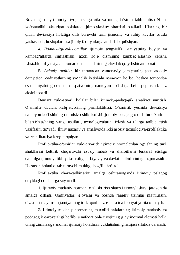 Bolaning ruhiy-ijtimoiy rivojlanishiga oila va uning ta’sirini tahlil qilish Shuni
ko‘rsatadiki,  aksariyat  bolalarda  ijtimoiylashuv  shartlari  buziladi.  Ularning  bir
qismi  deviatsiya holatiga olib boruvchi  turli  jismoniy va ruhiy xavflar  ostida
yashashadi, boshqalari esa jinoiy faoliyatlarga aralashib qolishgan.
4.  Ijtimoiy-iqtisodiy omillar ijtimoiy  tengsizlik,  jamiyatning  boylar  va
kambag‘allarga  sinflashishi,  axoli  ko‘p  qismining  kambag‘allashib  ketishi,
ishsizlik, inflyatsiya, daromad olish usullarining cheklab qo‘yilishidan iborat.
5.  Axloqiy  omillar bir  tomondan  zamonaviy  jamiyatning past  axloqiy
darajasida, qadriyatlarning yo‘qolib ketishida namoyon bo‘lsa, boshqa tomondan
esa jamiyatning deviant xulq-atvorning namoyon bo‘lishiga befarq qarashida o‘z
aksini topadi.
Deviant  xulq-atvorli  bolalar  bilan ijtimoiy-pedagogik  amaliyot  yuritish.
O‘smirlar  deviant  xulq-atvorining  profilaktikasi.  O‘smirlik  yoshida  deviatsiya
namoyon bo‘lishining tinimisiz oshib borishi ijtimoiy pedagog oldida bu o‘smirlar
bilan ishlashning yangi usullari, texnologiyalarini izlash va ularga tadbiq etish
vazifasini qo‘yadi. Ilmiy nazariy va amaliyotda ikki asosiy texnologiya-profilaktika
va reabilitatsiya keng tarqalgan.
Profilaktika-o‘smirlar xulq-atvorida ijtimoiy normalardan og‘ishning turli
shakllarini  keltirib  chiqaruvchi  asosiy  sabab  va  sharoitlarni  bartaraf  etishga
qaratilga ijtimoiy, tibbiy, tashkiliy, tarbiyaviy va davlat tadbirlarining majmuasidir.
U asosan bolani o‘rab turuvchi muhitga bog‘liq bo‘ladi. 
Profilaktika  chora-tadbirlarini  amalga  oshirayotganda  ijtimoiy  pelagog
quyidagi qoidalarga suyanadi:
1. Ijtimoiy madaniy normani o‘zlashtirish shaxs ijtimoiylashuvi jarayonida
amalga  oshadi.  Qadriyatlar,  g‘oyalar  va  boshqa  ramqiy  tizimlar  majmuasini
o‘zlashtirmay inson jamiyatning to‘la qonli a’zosi sifatida faoliyat yurita olmaydi.
2. Ijtimoiy madaniy normaning muxolifi bolalarning ijtimoiy madaniy va
pedagogik qarovsizligi bo‘lib, u nafaqat bola rivojining g‘ayrinormal alomati balki
uning zimmasiga anomal ijtimoiy holatlarni yuklatishning natijasi sifatida qaraladi.

