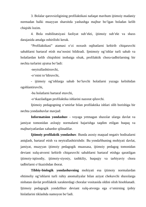 3. Bolalar qarovsizligining profilaktikasi nafaqat mavhum ijtimoiy madaniy
normadan  balki  muayyan  sharoitda  yashashga  majbur  bo‘lgan  boladan  kelib
chiqishi lozim.
4.  Bola  reabilitatsiyasi  faoliyat  sub’ekti,  ijtimoiy  sub’ekt  va  shaxs
darajasida amalga oshirilishi kerak.
“Profilaktikasi”  atamasi  o‘zi  noxush  oqibatlarni  keltirib  chiqaruvchi
sabablarni bartaraf etish ma’nosini bildiradi. Ijmimoiy og‘ishlar turli sabab va
holatlardan  kelib  chiqishini  inobatga  olsak,  profilaktik  chora-tadbirlarning  bir
nechta turlarini ajratsa bo‘ladi:
-neytrallashtiruvchi,
-o‘rnini to‘ldiruvchi,
-  ijtimoiy  og‘ishlarga  sabab  bo‘luvchi  holatlarni  yuzaga  kelishidan
ogohlantiruvchi,
-bu holatlarni bartaraf etuvchi,
-o‘tkaziladigan profilaktika ishlarini nazorat qiluvchi.
Ijtimoiy pedagogning o‘smirlar bilan profilaktika ishlari olib borishiga bir
nechta yondashuvlar mavjud:
Informatsion yondashuv - voyaga yetmagan shaxslar ularga davlat va
jamiyat  tomonidan  axloqiy  normalarni  bajarishga  taqdim  etilgan  huquq  va
majburiyatlardan xabardor qilinadilar.
Ijtimoiy profilaktik yondashuv. Bunda asosiy maqsad negativ hodisalarni
aniqlash, bartaraf etish va neytrallashtirishdir. Bu yondaShuning mohiyati davlat,
jamiyat,  muayyan  ijtimoiy  pedagogik  muassasa,  ijtimoiy  pedagog  tomonidan
deviant  xulq-atvorni  keltirib  chiqaruvchi  sabablarni  bartaraf  etishga  qaratilgan
ijtimoiy-iqtisodiy,  ijtimoiy-siyosiy,  tashkiliy,  huquqiy  va  tarbiyaviy  chora
tadbirlarni o‘tkazishdan iborat.
Tibbiy-biologik  yondashuvning mohiyati  esa  ijtimoiy  normalardan
ehtimoliy og‘ishlarni turli ruhiy anomaliyalar bilan aziyat chekuvchi shaxslarga
nisbatan davlat profilaktik xarakterdagi choralar vositasida oldini olish hisoblanadi.
Ijtimoiy  pedagogik  yondaShuv  deviant  xulq-atvorga  ega  o‘smirning  ijobiy
hislatlarini tiklashda namoyon bo‘ladi.

