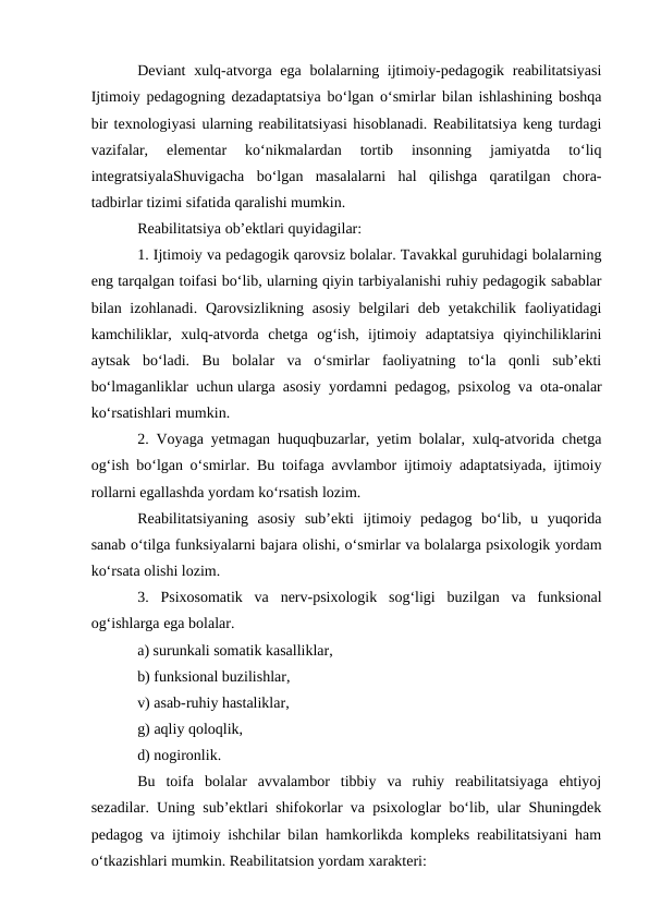 Deviant  xulq-atvorga ega  bolalarning ijtimoiy-pedagogik  reabilitatsiyasi
Ijtimoiy pedagogning dezadaptatsiya bo‘lgan o‘smirlar bilan ishlashining boshqa
bir texnologiyasi ularning reabilitatsiyasi hisoblanadi. Reabilitatsiya keng turdagi
vazifalar,  elementar  ko‘nikmalardan  tortib  insonning  jamiyatda  to‘liq
integratsiyalaShuvigacha  bo‘lgan  masalalarni  hal  qilishga  qaratilgan  chora-
tadbirlar tizimi sifatida qaralishi mumkin.
Reabilitatsiya ob’ektlari quyidagilar:
1. Ijtimoiy va pedagogik qarovsiz bolalar. Tavakkal guruhidagi bolalarning
eng tarqalgan toifasi bo‘lib, ularning qiyin tarbiyalanishi ruhiy pedagogik sabablar
bilan izohlanadi.  Qarovsizlikning asosiy  belgilari  deb  yetakchilik faoliyatidagi
kamchiliklar,  xulq-atvorda  chetga  og‘ish,  ijtimoiy  adaptatsiya  qiyinchiliklarini
aytsak  bo‘ladi.  Bu  bolalar  va  o‘smirlar  faoliyatning  to‘la  qonli  sub’ekti
bo‘lmaganliklar uchun ularga asosiy yordamni pedagog, psixolog va ota-onalar
ko‘rsatishlari mumkin.
2. Voyaga yetmagan huquqbuzarlar, yetim bolalar, xulq-atvorida chetga
og‘ish bo‘lgan o‘smirlar. Bu toifaga avvlambor ijtimoiy adaptatsiyada, ijtimoiy
rollarni egallashda yordam ko‘rsatish lozim.
Reabilitatsiyaning  asosiy  sub’ekti  ijtimoiy  pedagog  bo‘lib,  u  yuqorida
sanab o‘tilga funksiyalarni bajara olishi, o‘smirlar va bolalarga psixologik yordam
ko‘rsata olishi lozim.
3.  Psixosomatik  va  nerv-psixologik  sog‘ligi  buzilgan  va  funksional
og‘ishlarga ega bolalar.
a) surunkali somatik kasalliklar,
b) funksional buzilishlar,
v) asab-ruhiy hastaliklar,
g) aqliy qoloqlik,
d) nogironlik.
Bu  toifa  bolalar  avvalambor  tibbiy  va  ruhiy  reabilitatsiyaga  ehtiyoj
sezadilar. Uning sub’ektlari shifokorlar va psixologlar bo‘lib, ular Shuningdek
pedagog va ijtimoiy ishchilar bilan hamkorlikda kompleks reabilitatsiyani ham
o‘tkazishlari mumkin. Reabilitatsion yordam xarakteri:
