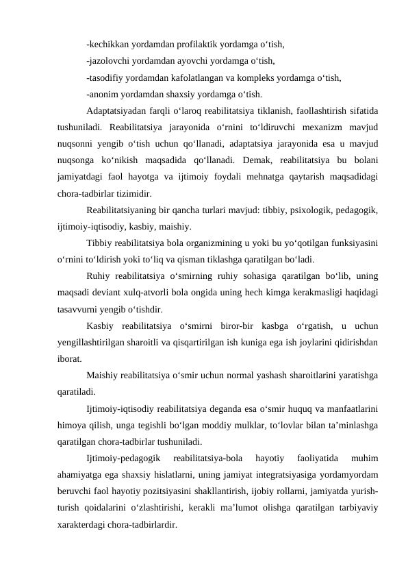 -kechikkan yordamdan profilaktik yordamga o‘tish,
-jazolovchi yordamdan ayovchi yordamga o‘tish,
-tasodifiy yordamdan kafolatlangan va kompleks yordamga o‘tish,
-anonim yordamdan shaxsiy yordamga o‘tish.
Adaptatsiyadan farqli o‘laroq reabilitatsiya tiklanish, faollashtirish sifatida
tushuniladi.  Reabilitatsiya  jarayonida  o‘rnini  to‘ldiruvchi  mexanizm  mavjud
nuqsonni yengib o‘tish uchun qo‘llanadi, adaptatsiya jarayonida esa u mavjud
nuqsonga  ko‘nikish  maqsadida  qo‘llanadi.  Demak,  reabilitatsiya  bu  bolani
jamiyatdagi  faol  hayotga  va  ijtimoiy  foydali  mehnatga  qaytarish  maqsadidagi
chora-tadbirlar tizimidir.
Reabilitatsiyaning bir qancha turlari mavjud: tibbiy, psixologik, pedagogik,
ijtimoiy-iqtisodiy, kasbiy, maishiy. 
Tibbiy reabilitatsiya bola organizmining u yoki bu yo‘qotilgan funksiyasini
o‘rnini to‘ldirish yoki to‘liq va qisman tiklashga qaratilgan bo‘ladi. 
Ruhiy  reabilitatsiya  o‘smirning  ruhiy  sohasiga  qaratilgan  bo‘lib,  uning
maqsadi deviant xulq-atvorli bola ongida uning hech kimga kerakmasligi haqidagi
tasavvurni yengib o‘tishdir.
Kasbiy  reabilitatsiya  o‘smirni  biror-bir  kasbga  o‘rgatish,  u  uchun
yengillashtirilgan sharoitli va qisqartirilgan ish kuniga ega ish joylarini qidirishdan
iborat.
Maishiy reabilitatsiya o‘smir uchun normal yashash sharoitlarini yaratishga
qaratiladi.
Ijtimoiy-iqtisodiy reabilitatsiya deganda esa o‘smir huquq va manfaatlarini
himoya qilish, unga tegishli bo‘lgan moddiy mulklar, to‘lovlar bilan ta’minlashga
qaratilgan chora-tadbirlar tushuniladi. 
Ijtimoiy-pedagogik  reabilitatsiya-bola  hayotiy  faoliyatida  muhim
ahamiyatga ega shaxsiy hislatlarni, uning jamiyat integratsiyasiga yordamyordam
beruvchi faol hayotiy pozitsiyasini shakllantirish, ijobiy rollarni, jamiyatda yurish-
turish qoidalarini o‘zlashtirishi, kerakli ma’lumot olishga qaratilgan tarbiyaviy
xarakterdagi chora-tadbirlardir.
