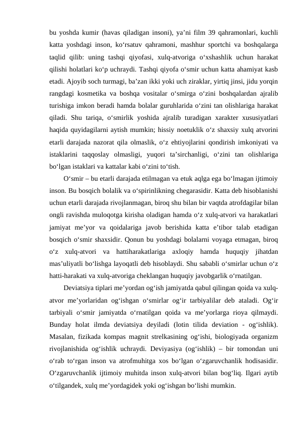 bu yoshda kumir (havas qiladigan insoni), ya’ni film 39 qahramonlari, kuchli
katta yoshdagi inson, ko‘rsatuv qahramoni, mashhur sportchi va boshqalarga
taqlid  qilib:  uning  tashqi  qiyofasi,  xulq-atvoriga  o‘xshashlik  uchun  harakat
qilishi holatlari ko‘p uchraydi. Tashqi qiyofa o‘smir uchun katta ahamiyat kasb
etadi. Ajoyib soch turmagi, ba’zan ikki yoki uch ziraklar, yirtiq jinsi, jidu yorqin
rangdagi kosmetika va boshqa vositalar o‘smirga o‘zini boshqalardan ajralib
turishiga imkon beradi hamda bolalar guruhlarida o‘zini tan olishlariga harakat
qiladi. Shu tariqa, o‘smirlik yoshida ajralib turadigan  xarakter  xususiyatlari
haqida quyidagilarni aytish mumkin; hissiy noetuklik o‘z shaxsiy xulq atvorini
etarli darajada nazorat qila olmaslik, o‘z ehtiyojlarini qondirish imkoniyati va
istaklarini  taqqoslay  olmasligi,  yuqori  ta’sirchanligi,  o‘zini  tan  olishlariga
bo‘lgan istaklari va kattalar kabi o‘zini to‘tish. 
O‘smir – bu etarli darajada etilmagan va etuk aqlga ega bo‘lmagan ijtimoiy
inson. Bu bosqich bolalik va o‘spirinlikning chegarasidir. Katta deb hisoblanishi
uchun etarli darajada rivojlanmagan, biroq shu bilan bir vaqtda atrofdagilar bilan
ongli ravishda muloqotga kirisha oladigan hamda o‘z xulq-atvori va harakatlari
jamiyat  me’yor  va  qoidalariga  javob  berishida  katta  e’tibor  talab  etadigan
bosqich o‘smir shaxsidir. Qonun bu yoshdagi bolalarni voyaga etmagan, biroq
o‘z  xulq-atvori  va  hattiharakatlariga  axloqiy  hamda  huquqiy  jihatdan
mas’uliyatli bo‘lishga layoqatli deb hisoblaydi. Shu sababli o‘smirlar uchun o‘z
hatti-harakati va xulq-atvoriga cheklangan huquqiy javobgarlik o‘rnatilgan. 
Deviatsiya tiplari me’yordan og‘ish jamiyatda qabul qilingan qoida va xulq-
atvor me’yorlaridan og‘ishgan o‘smirlar og‘ir tarbiyalilar deb ataladi. Og‘ir
tarbiyali o‘smir jamiyatda o‘rnatilgan qoida va me’yorlarga rioya qilmaydi.
Bunday  holat  ilmda  deviatsiya  deyiladi  (lotin  tilida  deviation  -  og‘ishlik).
Masalan, fizikada kompas magnit strelkasining og‘ishi, biologiyada organizm
rivojlanishida og‘ishlik uchraydi. Deviyasiya (og‘ishlik) – bir tomondan uni
o‘rab to‘rgan inson va atrofmuhitga xos bo‘lgan o‘zgaruvchanlik hodisasidir.
O‘zgaruvchanlik ijtimoiy muhitda inson xulq-atvori bilan bog‘liq. Ilgari aytib
o‘tilgandek, xulq me’yordagidek yoki og‘ishgan bo‘lishi mumkin. 
