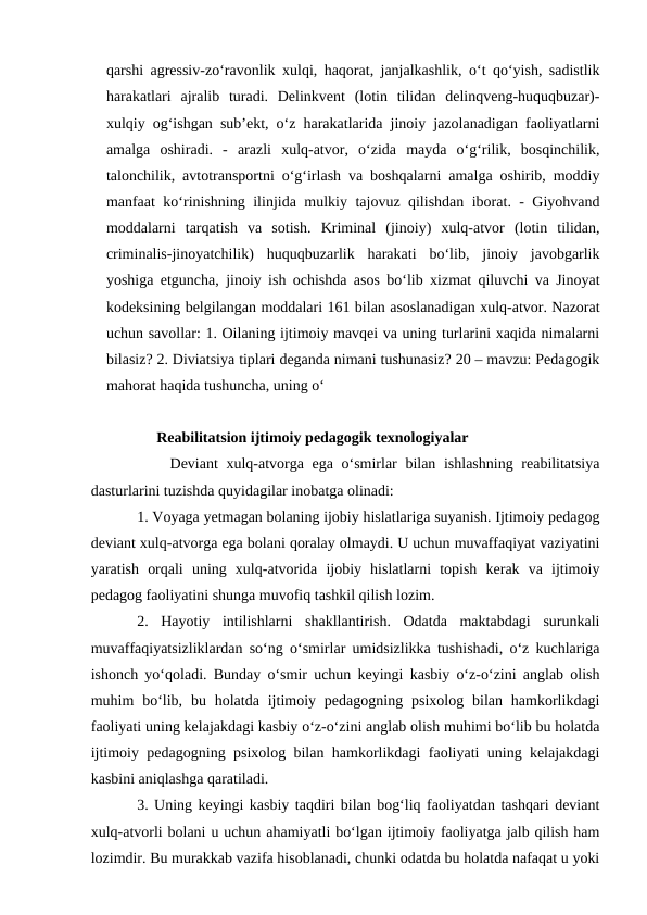 qarshi agressiv-zo‘ravonlik xulqi, haqorat, janjalkashlik, o‘t qo‘yish, sadistlik
harakatlari  ajralib  turadi.  Delinkvent  (lotin  tilidan  delinqveng-huquqbuzar)-
xulqiy og‘ishgan sub’ekt, o‘z harakatlarida jinoiy jazolanadigan faoliyatlarni
amalga  oshiradi.  -  arazli  xulq-atvor,  o‘zida  mayda  o‘g‘rilik,  bosqinchilik,
talonchilik, avtotransportni o‘g‘irlash va boshqalarni amalga oshirib, moddiy
manfaat ko‘rinishning ilinjida mulkiy tajovuz qilishdan iborat. - Giyohvand
moddalarni  tarqatish  va  sotish.  Kriminal  (jinoiy)  xulq-atvor  (lotin  tilidan,
criminalis-jinoyatchilik)  huquqbuzarlik  harakati  bo‘lib,  jinoiy  javobgarlik
yoshiga etguncha, jinoiy ish ochishda asos bo‘lib xizmat qiluvchi va Jinoyat
kodeksining belgilangan moddalari 161 bilan asoslanadigan xulq-atvor. Nazorat
uchun savollar: 1. Oilaning ijtimoiy mavqei va uning turlarini xaqida nimalarni
bilasiz? 2. Diviatsiya tiplari deganda nimani tushunasiz? 20 – mavzu: Pedagogik
mahorat haqida tushuncha, uning o‘
Reabilitatsion ijtimoiy pedagogik texnologiyalar
    Deviant  xulq-atvorga ega o‘smirlar bilan ishlashning reabilitatsiya
dasturlarini tuzishda quyidagilar inobatga olinadi:
1. Voyaga yetmagan bolaning ijobiy hislatlariga suyanish. Ijtimoiy pedagog
deviant xulq-atvorga ega bolani qoralay olmaydi. U uchun muvaffaqiyat vaziyatini
yaratish  orqali  uning  xulq-atvorida  ijobiy  hislatlarni  topish  kerak  va  ijtimoiy
pedagog faoliyatini shunga muvofiq tashkil qilish lozim.
2.  Hayotiy  intilishlarni  shakllantirish.  Odatda  maktabdagi  surunkali
muvaffaqiyatsizliklardan so‘ng o‘smirlar umidsizlikka tushishadi, o‘z kuchlariga
ishonch yo‘qoladi. Bunday o‘smir uchun keyingi kasbiy o‘z-o‘zini anglab olish
muhim  bo‘lib,  bu holatda  ijtimoiy pedagogning  psixolog  bilan hamkorlikdagi
faoliyati uning kelajakdagi kasbiy o‘z-o‘zini anglab olish muhimi bo‘lib bu holatda
ijtimoiy pedagogning psixolog bilan hamkorlikdagi faoliyati uning kelajakdagi
kasbini aniqlashga qaratiladi.
3. Uning keyingi kasbiy taqdiri bilan bog‘liq faoliyatdan tashqari deviant
xulq-atvorli bolani u uchun ahamiyatli bo‘lgan ijtimoiy faoliyatga jalb qilish ham
lozimdir. Bu murakkab vazifa hisoblanadi, chunki odatda bu holatda nafaqat u yoki
