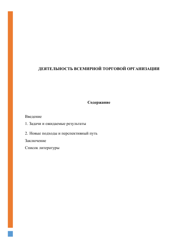  
 
 
 
 
 
 
ДЕЯТЕЛЬНОСТЬ ВСЕМИРНОЙ ТОРГОВОЙ ОРГАНИЗАЦИИ 
 
 
 
 
Содержание 
 
Введение 
1. Задачи и ожидаемые результаты 
2. Новые подходы и перспективный путь 
Заключение 
Список литературы 
 
 
 
 
 
 
 
 
