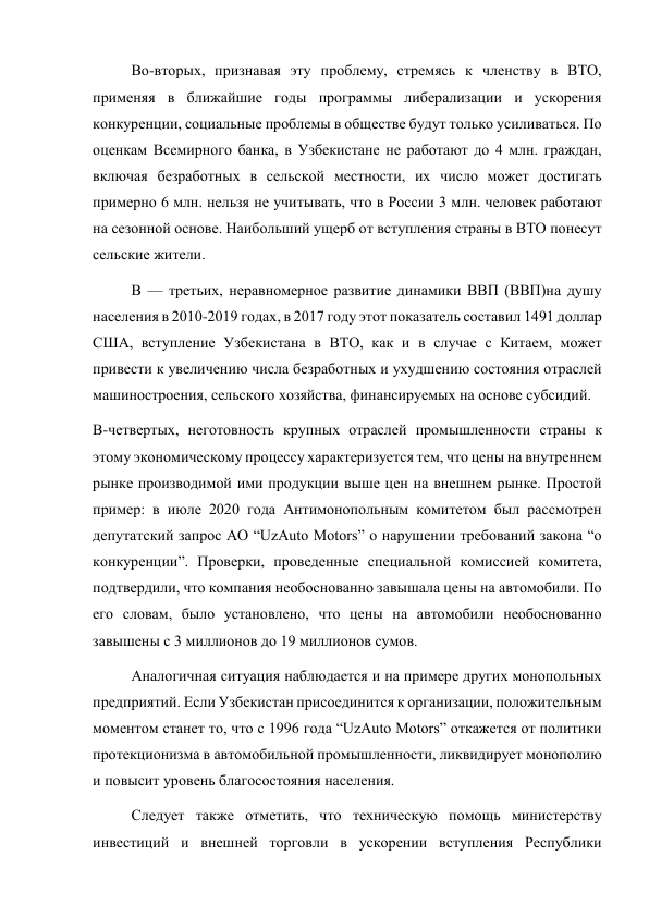 Во-вторых, признавая эту проблему, стремясь к членству в ВТО, 
применяя в ближайшие годы программы либерализации и ускорения 
конкуренции, социальные проблемы в обществе будут только усиливаться. По 
оценкам Всемирного банка, в Узбекистане не работают до 4 млн. граждан, 
включая безработных в сельской местности, их число может достигать 
примерно 6 млн. нельзя не учитывать, что в России 3 млн. человек работают 
на сезонной основе. Наибольший ущерб от вступления страны в ВТО понесут 
сельские жители. 
В — третьих, неравномерное развитие динамики ВВП (ВВП)на душу 
населения в 2010-2019 годах, в 2017 году этот показатель составил 1491 доллар 
США, вступление Узбекистана в ВТО, как и в случае с Китаем, может 
привести к увеличению числа безработных и ухудшению состояния отраслей 
машиностроения, сельского хозяйства, финансируемых на основе субсидий. 
В-четвертых, неготовность крупных отраслей промышленности страны к 
этому экономическому процессу характеризуется тем, что цены на внутреннем 
рынке производимой ими продукции выше цен на внешнем рынке. Простой 
пример: в июле 2020 года Антимонопольным комитетом был рассмотрен 
депутатский запрос АО “UzAuto Motors” о нарушении требований закона “о 
конкуренции”. Проверки, проведенные специальной комиссией комитета, 
подтвердили, что компания необоснованно завышала цены на автомобили. По 
его словам, было установлено, что цены на автомобили необоснованно 
завышены с 3 миллионов до 19 миллионов сумов. 
Аналогичная ситуация наблюдается и на примере других монопольных 
предприятий. Если Узбекистан присоединится к организации, положительным 
моментом станет то, что с 1996 года “UzAuto Motors” откажется от политики 
протекционизма в автомобильной промышленности, ликвидирует монополию 
и повысит уровень благосостояния населения. 
Следует также отметить, что техническую помощь министерству 
инвестиций и внешней торговли в ускорении вступления Республики 
