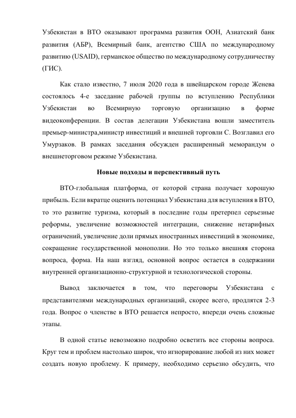 Узбекистан в ВТО оказывают программа развития ООН, Азиатский банк 
развития (АБР), Всемирный банк, агентство США по международному 
развитию (USAID), германское общество по международному сотрудничеству 
(ГИС). 
Как стало известно, 7 июля 2020 года в швейцарском городе Женева 
состоялось 4-е заседание рабочей группы по вступлению Республики 
Узбекистан 
во 
Всемирную 
торговую 
организацию 
в 
форме 
видеоконференции. В состав делегации Узбекистана вошли заместитель 
премьер-министра,министр инвестиций и внешней торговли С. Возглавил его 
Умурзаков. В рамках заседания обсужден расширенный меморандум о 
внешнеторговом режиме Узбекистана. 
Новые подходы и перспективный путь 
ВТО-глобальная платформа, от которой страна получает хорошую 
прибыль. Если вкратце оценить потенциал Узбекистана для вступления в ВТО, 
то это развитие туризма, который в последние годы претерпел серьезные 
реформы, увеличение возможностей интеграции, снижение нетарифных 
ограничений, увеличение доли прямых иностранных инвестиций в экономике, 
сокращение государственной монополии. Но это только внешняя сторона 
вопроса, форма. На наш взгляд, основной вопрос остается в содержании 
внутренней организационно-структурной и технологической стороны. 
Вывод 
заключается 
в 
том, 
что 
переговоры 
Узбекистана 
с 
представителями международных организаций, скорее всего, продлятся 2-3 
года. Вопрос о членстве в ВТО решается непросто, впереди очень сложные 
этапы. 
В одной статье невозможно подробно осветить все стороны вопроса. 
Круг тем и проблем настолько широк, что игнорирование любой из них может 
создать новую проблему. К примеру, необходимо серьезно обсудить, что 
