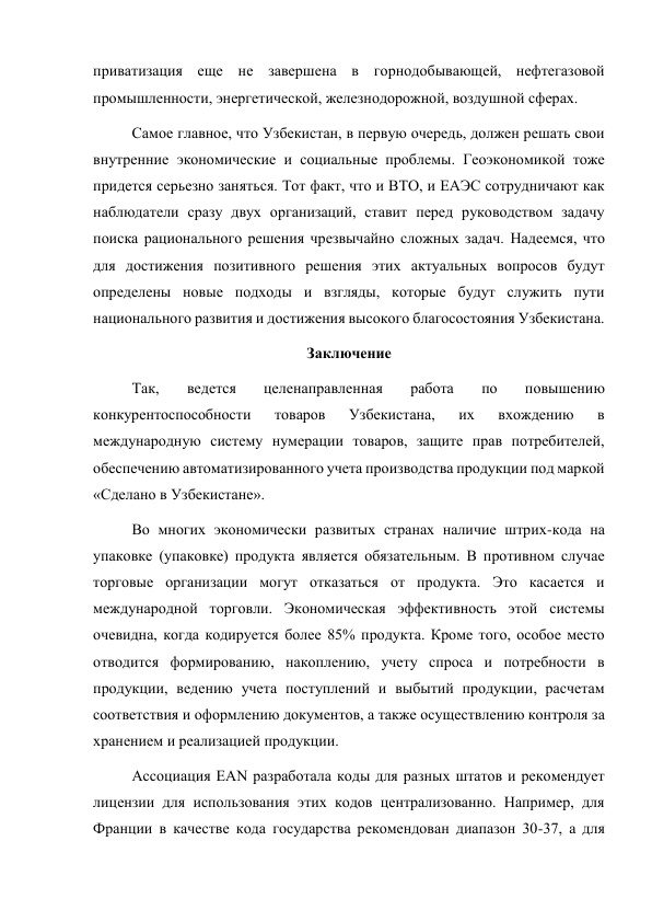 приватизация еще не завершена в горнодобывающей, нефтегазовой 
промышленности, энергетической, железнодорожной, воздушной сферах. 
Самое главное, что Узбекистан, в первую очередь, должен решать свои 
внутренние экономические и социальные проблемы. Геоэкономикой тоже 
придется серьезно заняться. Тот факт, что и ВТО, и ЕАЭС сотрудничают как 
наблюдатели сразу двух организаций, ставит перед руководством задачу 
поиска рационального решения чрезвычайно сложных задач. Надеемся, что 
для достижения позитивного решения этих актуальных вопросов будут 
определены новые подходы и взгляды, которые будут служить пути 
национального развития и достижения высокого благосостояния Узбекистана. 
Заключение 
Так, 
ведется 
целенаправленная 
работа 
по 
повышению 
конкурентоспособности 
товаров 
Узбекистана, 
их 
вхождению 
в 
международную систему нумерации товаров, защите прав потребителей, 
обеспечению автоматизированного учета производства продукции под маркой 
«Сделано в Узбекистане». 
Во многих экономически развитых странах наличие штрих-кода на 
упаковке (упаковке) продукта является обязательным. В противном случае 
торговые организации могут отказаться от продукта. Это касается и 
международной торговли. Экономическая эффективность этой системы 
очевидна, когда кодируется более 85% продукта. Кроме того, особое место 
отводится формированию, накоплению, учету спроса и потребности в 
продукции, ведению учета поступлений и выбытий продукции, расчетам 
соответствия и оформлению документов, а также осуществлению контроля за 
хранением и реализацией продукции. 
Ассоциация EAN разработала коды для разных штатов и рекомендует 
лицензии для использования этих кодов централизованно. Например, для 
Франции в качестве кода государства рекомендован диапазон 30-37, а для 
