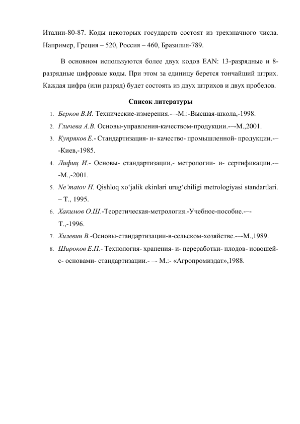 Италии-80-87. Коды некоторых государств состоят из трехзначного числа. 
Например, Греция – 520, Россия – 460, Бразилия-789. 
В основном используются более двух кодов EAN: 13-разрядные и 8-
разрядные цифровые коды. При этом за единицу берется тончайший штрих. 
Каждая цифра (или разряд) будет состоять из двух штрихов и двух пробелов. 
Список литературы 
1. Берков В.И. Технические­измерения.­–­М.:­Высшая­школа,­1998. 
2. Гличева А.В. Основы­управления­качеством­продукции.­–­М.,2001. 
3. Купряков Е.­ Стандартизация­ и­ качество­ промышленной­ продукции.­–
­Киев,­1985. 
4. Лифиц И.­ Основы­ стандартизации,­ метрологии­ и­ сертификации.­–
­М.,­2001. 
5. Ne’matov H. Qishloq xo‘jalik ekinlari urug‘chiligi metrologiyasi standartlari. 
– T., 1995. 
6. Хакимов О.Ш.­Теоретическая­метрология.­Учебное­пособие.­–­ 
Т.,­1996. 
7. Хилевин В.­Основы­стандартизации­в­сельском­хозяйстве.­–­М.,1989. 
8. Широков Е.П.­ Технология­ хранения­ и­ переработки­ плодов­ иовошей­ 
с­ основами­ стандартизации.­ –­ М.:­ «Агропромиздат»,1988. 
 
