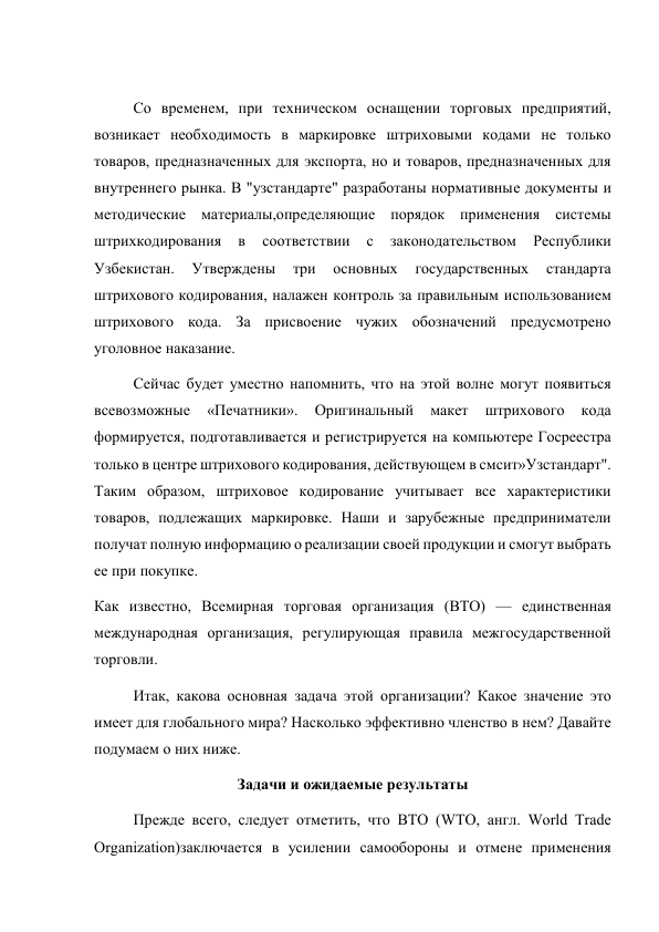  
Со временем, при техническом оснащении торговых предприятий, 
возникает необходимость в маркировке штриховыми кодами не только 
товаров, предназначенных для экспорта, но и товаров, предназначенных для 
внутреннего рынка. В "узстандарте" разработаны нормативные документы и 
методические материалы,определяющие порядок применения системы 
штрихкодирования 
в 
соответствии 
с 
законодательством 
Республики 
Узбекистан. 
Утверждены 
три 
основных 
государственных 
стандарта 
штрихового кодирования, налажен контроль за правильным использованием 
штрихового кода. За присвоение чужих обозначений предусмотрено 
уголовное наказание.  
Сейчас будет уместно напомнить, что на этой волне могут появиться 
всевозможные 
«Печатники». 
Оригинальный 
макет 
штрихового 
кода 
формируется, подготавливается и регистрируется на компьютере Госреестра 
только в центре штрихового кодирования, действующем в смсит»Узстандарт". 
Таким образом, штриховое кодирование учитывает все характеристики 
товаров, подлежащих маркировке. Наши и зарубежные предприниматели 
получат полную информацию о реализации своей продукции и смогут выбрать 
ее при покупке. 
Как известно, Всемирная торговая организация (ВТО) — единственная 
международная организация, регулирующая правила межгосударственной 
торговли. 
Итак, какова основная задача этой организации? Какое значение это 
имеет для глобального мира? Насколько эффективно членство в нем? Давайте 
подумаем о них ниже. 
Задачи и ожидаемые результаты 
Прежде всего, следует отметить, что ВТО (WTO, англ. World Trade 
Organization)заключается в усилении самообороны и отмене применения 
