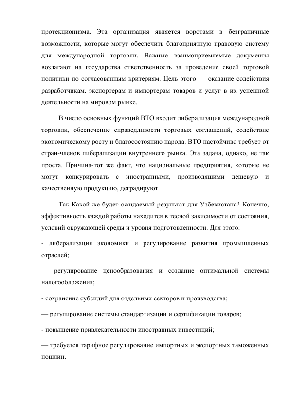 протекционизма. Эта организация является воротами в безграничные 
возможности, которые могут обеспечить благоприятную правовую систему 
для международной торговли. Важные взаимоприемлемые документы 
возлагают на государства ответственность за проведение своей торговой 
политики по согласованным критериям. Цель этого — оказание содействия 
разработчикам, экспортерам и импортерам товаров и услуг в их успешной 
деятельности на мировом рынке. 
В число основных функций ВТО входит либерализация международной 
торговли, обеспечение справедливости торговых соглашений, содействие 
экономическому росту и благосостоянию народа. ВТО настойчиво требует от 
стран-членов либерализации внутреннего рынка. Эта задача, однако, не так 
проста. Причина-тот же факт, что национальные предприятия, которые не 
могут конкурировать с иностранными, производящими дешевую и 
качественную продукцию, деградируют. 
Так Какой же будет ожидаемый результат для Узбекистана? Конечно, 
эффективность каждой работы находится в тесной зависимости от состояния, 
условий окружающей среды и уровня подготовленности. Для этого: 
- либерализация экономики и регулирование развития промышленных 
отраслей; 
— регулирование ценообразования и создание оптимальной системы 
налогообложения; 
- сохранение субсидий для отдельных секторов и производства; 
— регулирование системы стандартизации и сертификации товаров; 
- повышение привлекательности иностранных инвестиций; 
— требуется тарифное регулирование импортных и экспортных таможенных 
пошлин. 
