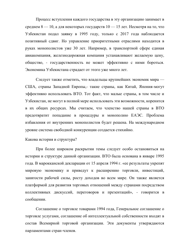 Процесс вступления каждого государства в эту организацию занимает в 
среднем 8 — 10, а для некоторых государств 10 — 15 лет. Несмотря на то, что 
Узбекистан подал заявку в 1995 году, только с 2017 года наблюдается 
позитивный сдвиг. Но управление приоритетными отраслями находится в 
руках монополистов уже 30 лет. Например, в транспортной сфере единая 
авиакомпания, железнодорожная компания устанавливают желаемую цену, 
общество, - государственность не может эффективно с ними бороться. 
Экономика Узбекистана страдает от этого уже много лет. 
Следует также отметить, что владельцы крупнейших экономик мира — 
США, страны Западной Европы,- такие страны, как Китай, Япония-могут 
эффективно использовать ВТО. Тот факт, что малые страны, в том числе и 
Узбекистан, не могут в полной мере использовать эти возможности, коренится 
в их общих ресурсах. Мы считаем, что членство нашей страны в ВТО 
предотвратит попадание в процедуры и монополию ЕАЭС. Проблема 
избавления от внутренних монополистов будет решена. На международном 
уровне система свободной конкуренции создается стихийно. 
Какова история и структура? 
При более широком раскрытии темы следует особо остановиться на 
истории и структуре данной организации. ВТО была основана в январе 1995 
года. В марокканской декларации от 15 апреля 1994 г. «ее результаты укрепят 
мировую экономику и приведут к расширению торговли, инвестиций, 
занятости рабочей силы, росту доходов во всем мире. Он также является 
платформой для развития торговых отношений между странами посредством 
коллективных дискуссий, переговоров и презентаций», - говорится в 
сообщении. 
Соглашение о торговле товарами 1994 года, Генеральное соглашение о 
торговле услугами, соглашение об интеллектуальной собственности входят в 
состав Всемирной торговой организации. Эти документы утверждаются 
парламентами стран-членов. 
