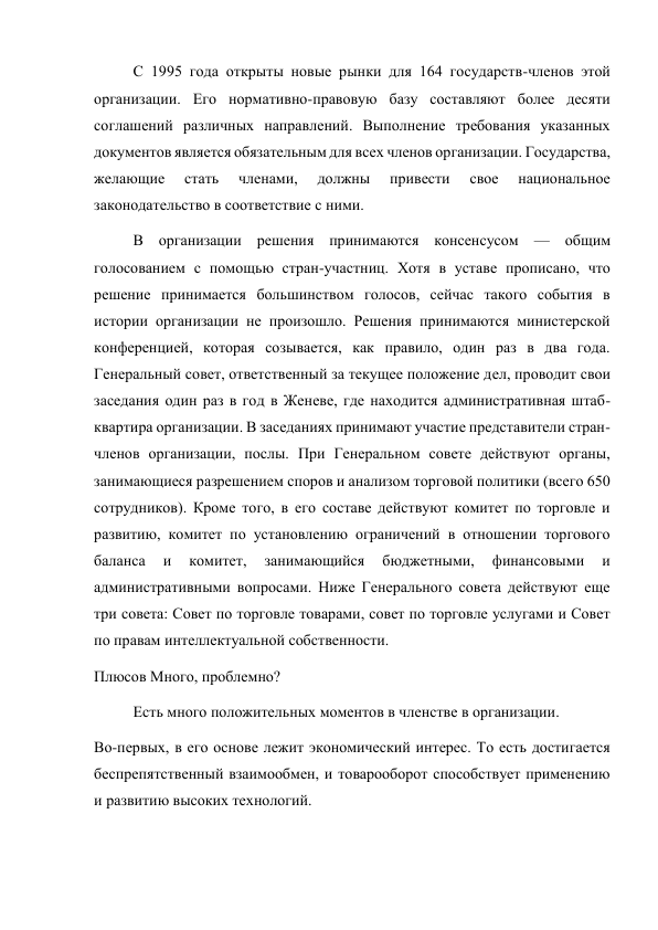 С 1995 года открыты новые рынки для 164 государств-членов этой 
организации. Его нормативно-правовую базу составляют более десяти 
соглашений различных направлений. Выполнение требования указанных 
документов является обязательным для всех членов организации. Государства, 
желающие 
стать 
членами, 
должны 
привести 
свое 
национальное 
законодательство в соответствие с ними. 
В организации решения принимаются консенсусом — общим 
голосованием с помощью стран-участниц. Хотя в уставе прописано, что 
решение принимается большинством голосов, сейчас такого события в 
истории организации не произошло. Решения принимаются министерской 
конференцией, которая созывается, как правило, один раз в два года. 
Генеральный совет, ответственный за текущее положение дел, проводит свои 
заседания один раз в год в Женеве, где находится административная штаб-
квартира организации. В заседаниях принимают участие представители стран-
членов организации, послы. При Генеральном совете действуют органы, 
занимающиеся разрешением споров и анализом торговой политики (всего 650 
сотрудников). Кроме того, в его составе действуют комитет по торговле и 
развитию, комитет по установлению ограничений в отношении торгового 
баланса 
и 
комитет, 
занимающийся 
бюджетными, 
финансовыми 
и 
административными вопросами. Ниже Генерального совета действуют еще 
три совета: Совет по торговле товарами, совет по торговле услугами и Совет 
по правам интеллектуальной собственности. 
Плюсов Много, проблемно? 
Есть много положительных моментов в членстве в организации. 
Во-первых, в его основе лежит экономический интерес. То есть достигается 
беспрепятственный взаимообмен, и товарооборот способствует применению 
и развитию высоких технологий. 
