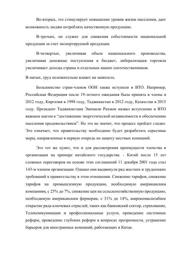 Во-вторых, это стимулирует повышение уровня жизни населения, дает 
возможность людям потреблять качественную продукцию. 
В-третьих, он служит для снижения себестоимости национальной 
продукции за счет экспортируемой продукции. 
В-четвертых, 
увеличивая 
объем 
национального 
производства, 
увеличивая денежные поступления в бюджет, либерализация торговли 
увеличивает доходы страны и отдельных наших соотечественников. 
В-пятых, труд положительно влияет на занятость. 
Большинство стран-членов ООН также вступили в ВТО. Например, 
Российская Федерация после 19-летнего ожидания была принята в члены в 
2012 году, Киргизия в 1998 году, Таджикистан в 2012 году, Казахстан в 2015 
году. Президент Таджикистана Эмомали Рахмон назвал вступление в ВТО 
важным шагом к “достижению энергетической независимости и обеспечению 
населения продовольствием”. Но это не значит, что процесс пройдет гладко. 
Это означает, что правительству необходимо будет разработать серьезные 
меры, направленные в первую очередь на защиту местных компаний. 
Это тот же пункт, что и для рассмотрения преимуществ членства в 
организации на примере китайского государства. - Китай после 15 лет 
сложных переговоров на основе этих соглашений 11 декабря 2001 года стал 
143-м членом организации. Однако они выдвинули ряд жестких и трудоемких 
требований к правительству в этом отношении. Снижение тарифов, снижение 
тарифов на промышленную продукцию, необходимую американским 
компаниям, с 25% до 7%, снижение цен на сельскохозяйственную продукцию, 
необходимую американским фермерам, с 31% до 14%, широкомасштабное 
открытие ряда ключевых отраслей, таких как банковский сектор, страхование, 
Телекоммуникации и профессиональные услуги, проведение системных 
реформ, проведение глубоких реформ в вопросах прозрачности, устранение 
барьеров для иностранных компаний, работающих в Китае. 
