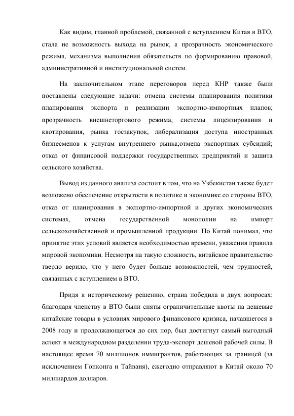 Как видим, главной проблемой, связанной с вступлением Китая в ВТО, 
стала не возможность выхода на рынок, а прозрачность экономического 
режима, механизма выполнения обязательств по формированию правовой, 
административной и институциональной систем. 
На заключительном этапе переговоров перед КНР также были 
поставлены следующие задачи: отмена системы планирования политики 
планирования 
экспорта 
и 
реализации 
экспортно-импортных 
планов; 
прозрачность 
внешнеторгового 
режима, 
системы 
лицензирования 
и 
квотирования, рынка госзакупок, либерализация доступа иностранных 
бизнесменов к услугам внутреннего рынка;отмена экспортных субсидий; 
отказ от финансовой поддержки государственных предприятий и защита 
сельского хозяйства. 
Вывод из данного анализа состоит в том, что на Узбекистан также будет 
возложено обеспечение открытости в политике и экономике со стороны ВТО, 
отказ от планирования в экспортно-импортной и других экономических 
системах, 
отмена 
государственной 
монополии 
на 
импорт 
сельскохозяйственной и промышленной продукции. Но Китай понимал, что 
принятие этих условий является необходимостью времени, уважения правила 
мировой экономики. Несмотря на такую сложность, китайское правительство 
твердо верило, что у него будет больше возможностей, чем трудностей, 
связанных с вступлением в ВТО. 
Придя к историческому решению, страна победила в двух вопросах: 
благодаря членству в ВТО были сняты ограничительные квоты на дешевые 
китайские товары в условиях мирового финансового кризиса, начавшегося в 
2008 году и продолжающегося до сих пор, был достигнут самый выгодный 
аспект в международном разделении труда-экспорт дешевой рабочей силы. В 
настоящее время 70 миллионов иммигрантов, работающих за границей (за 
исключением Гонконга и Тайваня), ежегодно отправляют в Китай около 70 
миллиардов долларов. 
