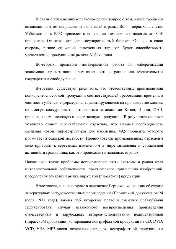 В связи с этим возникает закономерный вопрос о том, какие проблемы 
возникают в этом направлении для нашей страны. Во — первых, членство 
Узбекистана в ВТО приведет к снижению таможенных налогов до 8-10 
процентов. От этого страдает государственный бюджет. Однако, в свою 
очередь, резкое снижение таможенных тарифов будет способствовать 
удешевлению продукции на рынках Узбекистана. 
Во-вторых, предстоит незавершенная работа по либерализации 
экономики, приватизации промышленности, ограничению вмешательства 
государства в свободу рынка. 
В-третьих, существует риск того, что отечественные производители 
конкурентоспособной продукции, соответствующей требованиям времени, в 
частности узбекские фермеры, специализирующиеся на производстве хлопка, 
не смогут конкурировать с торговыми компаниями Китая, Индии, ОАЭ, 
производящими дешевую и качественную продукцию. В результате сельское 
хозяйство станет нерентабельной отраслью, что вызовет необходимость 
создания новой инфраструктуры для населения, 49,5 процента которого 
проживает в сельской местности. Проникновение промышленных отраслей в 
село приводит к серьезным изменениям в мире мышления и социальной 
активности гражданина, как это происходит в западных странах. 
Накопились также проблемы несформированности системы и рынка прав 
интеллектуальной собственности, практического применения изобретений, 
преодоления эскалации рынка пиратской (пиратской) продукции. 
В частности, в нашей стране в нарушение Бернской конвенции об охране 
литературных и художественных произведений (Парижский документ от 24 
июля 1971 года), закона “об авторском праве и смежных правах”были 
зафиксированы 
случаи 
незаконного 
воспроизведения 
произведений 
отечественных 
и 
зарубежных 
авторов-использования 
нелицензионной 
(пиратской) продукции, копирования контрафактной продукции на CD, DVD, 
VCD, VHS, MP3-диски, нелегальной продажи контрафактной продукции на 
