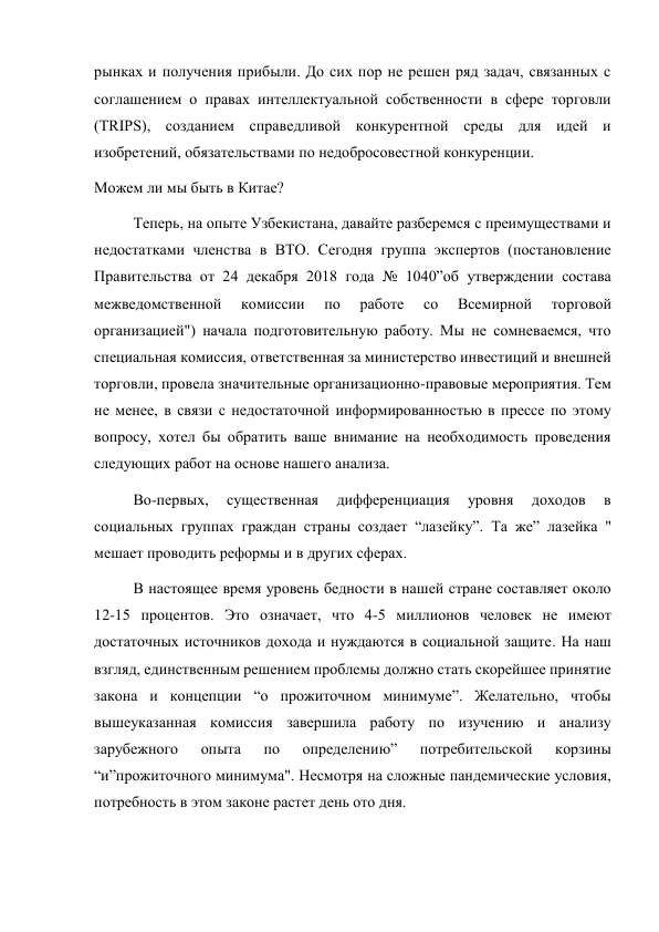 рынках и получения прибыли. До сих пор не решен ряд задач, связанных с 
соглашением о правах интеллектуальной собственности в сфере торговли 
(TRIPS), созданием справедливой конкурентной среды для идей и 
изобретений, обязательствами по недобросовестной конкуренции. 
Можем ли мы быть в Китае? 
Теперь, на опыте Узбекистана, давайте разберемся с преимуществами и 
недостатками членства в ВТО. Сегодня группа экспертов (постановление 
Правительства от 24 декабря 2018 года № 1040”об утверждении состава 
межведомственной 
комиссии 
по 
работе 
со 
Всемирной 
торговой 
организацией") начала подготовительную работу. Мы не сомневаемся, что 
специальная комиссия, ответственная за министерство инвестиций и внешней 
торговли, провела значительные организационно-правовые мероприятия. Тем 
не менее, в связи с недостаточной информированностью в прессе по этому 
вопросу, хотел бы обратить ваше внимание на необходимость проведения 
следующих работ на основе нашего анализа. 
Во-первых, 
существенная 
дифференциация 
уровня 
доходов 
в 
социальных группах граждан страны создает “лазейку”. Та же” лазейка " 
мешает проводить реформы и в других сферах. 
В настоящее время уровень бедности в нашей стране составляет около 
12-15 процентов. Это означает, что 4-5 миллионов человек не имеют 
достаточных источников дохода и нуждаются в социальной защите. На наш 
взгляд, единственным решением проблемы должно стать скорейшее принятие 
закона и концепции “о прожиточном минимуме”. Желательно, чтобы 
вышеуказанная комиссия завершила работу по изучению и анализу 
зарубежного 
опыта 
по 
определению” 
потребительской 
корзины 
“и”прожиточного минимума". Несмотря на сложные пандемические условия, 
потребность в этом законе растет день ото дня. 
