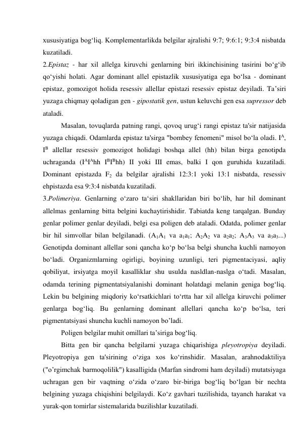 xususiyatiga bog‘liq. Komplementarlikda belgilar ajralishi 9:7; 9:6:1; 9:3:4 nisbatda 
kuzatiladi. 
2.Epistaz - har xil allelga kiruvchi genlarning biri ikkinchisining tasirini bo‘g‘ib 
qo‘yishi holati. Agar dominant allel epistazlik xususiyatiga ega bo‘lsa - dominant 
epistaz, gomozigot holida resessiv allellar epistazi resessiv epistaz deyiladi. Ta’siri 
yuzaga chiqmay qoladigan gen - gipostatik gen, ustun keluvchi gen esa supressor deb 
ataladi. 
Masalan, tovuqlarda patning rangi, qovoq urug‘i rangi epistaz ta'sir natijasida 
yuzaga chiqadi. Odamlarda epistaz ta'sirga "bombey fenomeni" misol bo‘la oladi. IA, 
IB allellar resessiv gomozigot holidagi boshqa allel (hh) bilan birga genotipda 
uchraganda (IAIAhh IBIBhh) II yoki III emas, balki I qon guruhida kuzatiladi. 
Dominant epistazda F2 da belgilar ajralishi 12:3:1 yoki 13:1 nisbatda, resessiv 
ehpistazda esa 9:3:4 nisbatda kuzatiladi. 
3.Polimeriya. Genlarning o‘zaro ta‘siri shakllaridan biri bo‘lib, har hil dominant 
allelmas genlarning bitta belgini kuchaytirishidir. Tabiatda keng tarqalgan. Bunday 
genlar polimer genlar deyiladi, belgi esa poligen deb ataladi. Odatda, polimer genlar 
bir hil simvollar bilan belgilanadi. (A1A1 va a1a1; A2A2 va a2a2; A3A3 va a3a3...) 
Genotipda dominant allellar soni qancha ko‘p bo‘lsa belgi shuncha kuchli namoyon 
bo‘ladi. Organizmlarning ogirligi, boyining uzunligi, teri pigmentaciyasi, aqliy 
qobiliyat, irsiyatga moyil kasalliklar shu usulda nasldlan-naslga o‘tadi. Masalan, 
odamda terining pigmentatsiyalanishi dominant holatdagi melanin geniga bog‘liq. 
Lekin bu belgining miqdoriy ko‘rsatkichlari to‘rtta har xil allelga kiruvchi polimer 
genlarga bog‘liq. Bu genlarning dominant allellari qancha ko‘p bo‘lsa, teri 
pigmentatsiyasi shuncha kuchli namoyon bo’ladi. 
Poligen belgilar muhit omillari ta’siriga bog‘liq. 
Bitta gen bir qancha belgilarni yuzaga chiqarishiga pleyotropiya deyiladi. 
Pleyotropiya gen ta'sirining o‘ziga xos ko‘rinshidir. Masalan, arahnodaktiliya 
("o’rgimchak barmoqolilik") kasalligida (Marfan sindromi ham deyiladi) mutatsiyaga 
uchragan gen bir vaqtning o‘zida o‘zaro bir-biriga bog‘liq bo‘lgan bir nechta 
belgining yuzaga chiqishini belgilaydi. Ko‘z gavhari tuzilishida, tayanch harakat va 
yurak-qon tomirlar sistemalarida buzilishlar kuzatiladi. 
