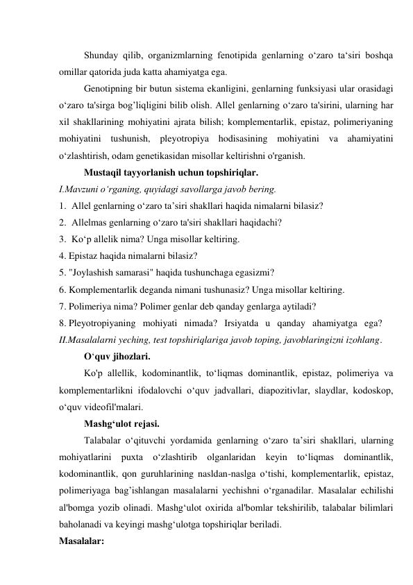 Shunday qilib, organizmlarning fenotipida genlarning o‘zaro ta‘siri boshqa 
omillar qatorida juda katta ahamiyatga ega. 
Genotipning bir butun sistema ekanligini, genlarning funksiyasi ular orasidagi 
o‘zaro ta'sirga bog’liqligini bilib olish. Allel genlarning o‘zaro ta'sirini, ularning har 
xil shakllarining mohiyatini ajrata bilish; komplementarlik, epistaz, polimeriyaning 
mohiyatini tushunish, pleyotropiya hodisasining mohiyatini va ahamiyatini 
o‘zlashtirish, odam genetikasidan misollar keltirishni o'rganish. 
Mustaqil tayyorlanish uchun topshiriqlar. 
I.Mavzuni o‘rganing, quyidagi savollarga javob bering. 
1. Allel genlarning o‘zaro ta’siri shakllari haqida nimalarni bilasiz? 
2. Allelmas genlarning o‘zaro ta'siri shakllari haqidachi? 
3. Ko‘p allelik nima? Unga misollar keltiring. 
4. Epistaz haqida nimalarni bilasiz? 
5. "Joylashish samarasi" haqida tushunchaga egasizmi? 
6. Komplementarlik deganda nimani tushunasiz? Unga misollar keltiring. 
7. Polimeriya nima? Polimer genlar deb qanday genlarga aytiladi? 
8. Pleyotropiyaning mohiyati nimada? Irsiyatda u qanday ahamiyatga ega? 
II.Masalalarni yeching, test topshiriqlariga javob toping, javoblaringizni izohlang. 
O‘quv jihozlari. 
Ko'p allellik, kodominantlik, to‘liqmas dominantlik, epistaz, polimeriya va 
komplementarlikni ifodalovchi o‘quv jadvallari, diapozitivlar, slaydlar, kodoskop, 
o‘quv videofil'malari. 
Mashg‘ulot rejasi. 
Talabalar o‘qituvchi yordamida genlarning o‘zaro ta’siri shakllari, ularning 
mohiyatlarini puxta o‘zlashtirib olganlaridan keyin to‘liqmas dominantlik, 
kodominantlik, qon guruhlarining nasldan-naslga o‘tishi, komplementarlik, epistaz, 
polimeriyaga bag’ishlangan masalalarni yechishni o‘rganadilar. Masalalar echilishi 
al'bomga yozib olinadi. Mashg‘ulot oxirida al'bomlar tekshirilib, talabalar bilimlari 
baholanadi va keyingi mashg‘ulotga topshiriqlar beriladi. 
Masalalar: 
