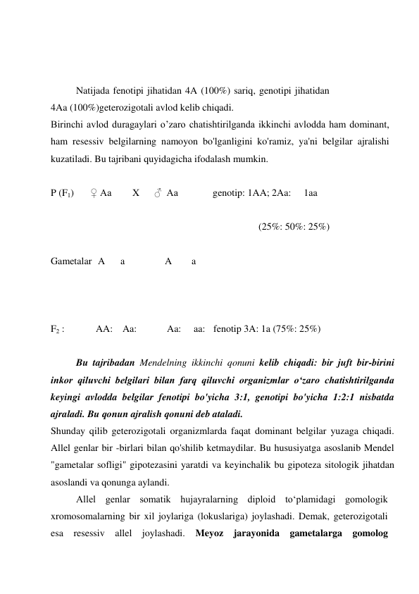  
 
Natijada fenotipi jihatidan 4A (100%) sariq, genotipi jihatidan 
4Aa (100%)geterozigotali avlod kelib chiqadi. 
Birinchi avlod duragaylari o’zaro chatishtirilganda ikkinchi avlodda ham dominant, 
ham resessiv belgilarning namoyon bo'lganligini ko'ramiz, ya'ni belgilar ajralishi 
kuzatiladi. Bu tajribani quyidagicha ifodalash mumkin. 
 
P (F1) 
♀ Aa 
X 
♂  Aa 
genotip: 1AA; 2Aa: 
1aa 
 
(25%: 50%: 25%) 
 
Gametalar A 
a 
A 
a 
 
 
 
F2 : 
AA: Aa: 
Aa: 
aa: fenotip 3A: 1a (75%: 25%) 
 
Bu tajribadan Mendelning ikkinchi qonuni kelib chiqadi: bir juft bir-birini 
inkor qiluvchi belgilari bilan farq qiluvchi organizmlar o‘zaro chatishtirilganda 
keyingi avlodda belgilar fenotipi bo'yicha 3:1, genotipi bo'yicha 1:2:1 nisbatda 
ajraladi. Bu qonun ajralish qonuni deb ataladi. 
Shunday qilib geterozigotali organizmlarda faqat dominant belgilar yuzaga chiqadi. 
Allel genlar bir -birlari bilan qo'shilib ketmaydilar. Bu hususiyatga asoslanib Mendel 
"gametalar sofligi" gipotezasini yaratdi va keyinchalik bu gipoteza sitologik jihatdan 
asoslandi va qonunga aylandi. 
Allel genlar somatik hujayralarning diploid to‘plamidagi gomologik 
xromosomalarning bir xil joylariga (lokuslariga) joylashadi. Demak, geterozigotali 
esa resessiv allel joylashadi. Meyoz jarayonida gametalarga gomolog 
