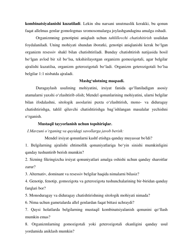 kombinatsiyalanishi kuzatiladi. Lekin shu narsani unutmaslik kerakki, bu qonun 
faqat allelmas genlar gomologmas xromosomalarga joylashgandagina amalga oshadi. 
Organizmning genotipini aniqlash uchun tahlillovchi chatishitirish usulidan 
foydalaniladi. Uning mohiyati shundan iboratki, genotipi aniqlanishi kerak bo‘lgan 
organizm resessiv shakl bilan chatishtiriladi. Bunday chatishtirish natijasida hosil 
bo‘lgan avlod bir xil bo‘lsa, tekshirilayotgan organizm gomozigotali, agar belgilar 
ajralishi kuzatilsa, organizm geterozigotali bo‘ladi. Organizm geterozigotali bo‘lsa 
belgilar 1:1 nisbatda ajraladi. 
Mashg‘ulotning maqsadi. 
Duragaylash usulining mohiyatini, irsiyat fanida qo‘llaniladigan asosiy 
atamalarni yaxshi o‘zlashtirib olish; Mendel qonunlarining mohiyatini, ularni belgilar 
bilan ifodalashni, sitologik asoslarini puxta o‘zlashtirish, mono- va diduragay 
chatishtirishga, tahlil qiluvchi chatishtirishga bag’ishlangan masalalar yechishni 
o‘rganish. 
Mustaqil tayyorlanish uchun topshiriqlar. 
I.Mavzuni o‘rganing va quyidagi savollarga javob berish: 
Mendel irsiyat qonunlarni kashf etishga qanday muyassar bo'ldi? 
1. Belgilarning ajralishi ehtimollik qonuniyatlariga bo‘yin sinishi mumkinligini 
qanday tushuntirib berish mumkin? 
2. Sizning fikringizcha irsiyat qonuniyatlari amalga oshishi uchun qanday sharoitlar 
zarur? 
3. Alternativ, dominant va resessiv belgilar haqida nimalarni bilasiz? 
4. Genotip, fenotip, gomozigota va geterozigota tushunchalarining bir-biridan qanday 
farqlari bor? 
5. Monoduragay va diduragay chatishtirishning sitologik mohiyati nimada? 
6. Nima uchun gametalarda allel genlardan faqat bittasi uchraydi? 
7. Qaysi holatlarda belgilarning mustaqil kombinatsiyalanish qonunini qo‘llash 
mumkin emas? 
8. Organizmlarning gomozigotali yoki geterozigotali ekanligini qanday usul 
yordamida aniklash mumkin? 
