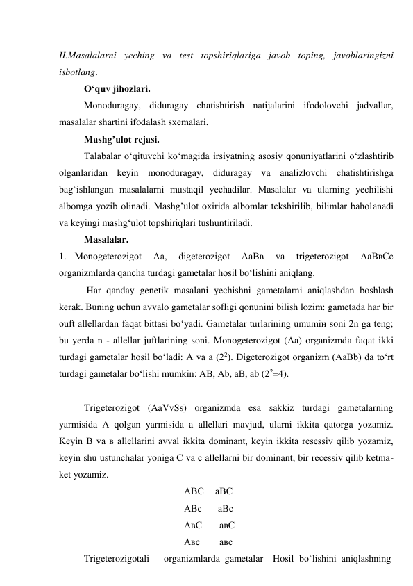 II.Masalalarni yeching va test topshiriqlariga javob toping, javoblaringizni 
isbotlang. 
O‘quv jihozlari. 
Monoduragay, diduragay chatishtirish natijalarini ifodolovchi jadvallar, 
masalalar shartini ifodalash sxemalari. 
Mashg’ulot rejasi. 
Talabalar o‘qituvchi ko‘magida irsiyatning asosiy qonuniyatlarini o‘zlashtirib 
olganlaridan keyin monoduragay, diduragay va analizlovchi chatishtirishga 
bag‘ishlangan masalalarni mustaqil yechadilar. Masalalar va ularning yechilishi 
albomga yozib olinadi. Mashg’ulot oxirida albomlar tekshirilib, bilimlar baholanadi 
va keyingi mashg‘ulot topshiriqlari tushuntiriladi. 
Masalalar. 
1. Monogeterozigot 
Aa, 
digeterozigot 
AaBв 
va 
trigeterozigot 
AaВвCc 
organizmlarda qancha turdagi gametalar hosil bo‘lishini aniqlang. 
Har qanday genetik masalani yechishni gametalarni aniqlashdan boshlash 
kerak. Buning uchun avvalo gametalar sofligi qonunini bilish lozim: gametada har bir 
оuft allellardan faqat bittasi bo‘yadi. Gametalar turlarining umumiн soni 2n ga teng; 
bu yerda n - allellar juftlarining soni. Monogeterozigot (Aa) organizmda faqat ikki 
turdagi gametalar hosil bo‘ladi: A va a (22). Digeterozigot organizm (AaBb) da to‘rt 
turdagi gametalar bo‘lishi mumkin: AB, Ab, aB, ab (22=4). 
 
Trigeterozigot (AaVvSs) organizmda esa sakkiz turdagi gametalarning 
yarmisida A qolgan yarmisida a allellari mavjud, ularni ikkita qatorga yozamiz. 
Keyin B va в allellarini avval ikkita dominant, keyin ikkita resessiv qilib yozamiz, 
keyin shu ustunchalar yoniga C va c allellarni bir dominant, bir recessiv qilib ketma-
ket yozamiz. 
AВС 
aВС 
AВс 
aВс 
 
 
AвС 
aвС 
 
 
 
 
Aвс 
aвс 
 
 
Trigeterozigotali 
organizmlarda  gametalar Hosil bo‘lishini  aniqlashning 
