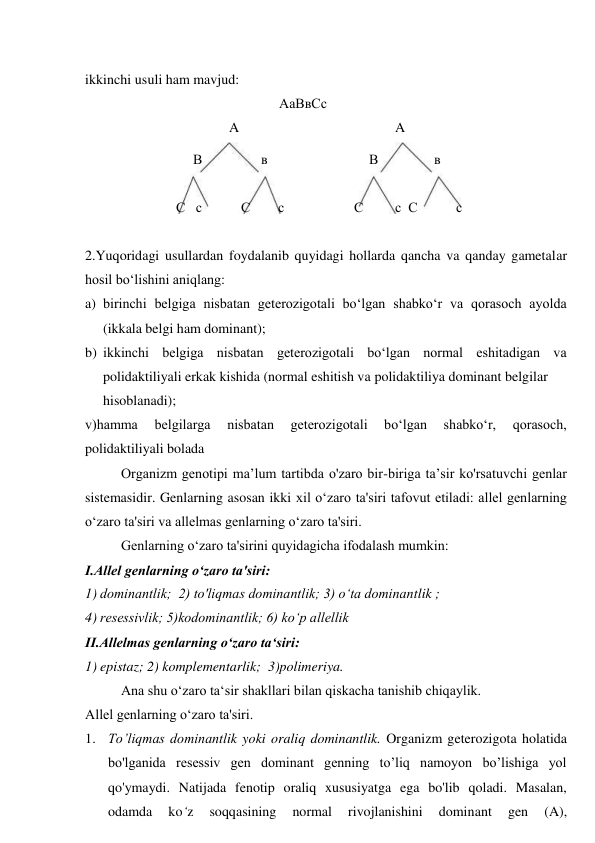 ikkinchi usuli ham mavjud: 
AaВвСс 
 
 
 
A 
A 
 
 
 
 
 
В 
 
в 
В  
в 
С   с 
С 
с 
С 
с  С 
с 
 
2.Yuqoridagi usullardan foydalanib quyidagi hollarda qancha va qanday gametalar 
hosil bo‘lishini aniqlang: 
a) birinchi belgiga nisbatan geterozigotali bo‘lgan shabko‘r va qorasoch ayolda 
(ikkala belgi ham dominant); 
b) ikkinchi belgiga nisbatan geterozigotali bo‘lgan normal eshitadigan va 
polidaktiliyali erkak kishida (normal eshitish va polidaktiliya dominant belgilar 
hisoblanadi); 
v)hamma 
belgilarga 
nisbatan 
geterozigotali 
bo‘lgan 
shabko‘r, 
qorasoch, 
polidaktiliyali bolada 
Organizm genotipi ma’lum tartibda o'zaro bir-biriga ta’sir ko'rsatuvchi genlar 
sistemasidir. Genlarning asosan ikki xil o‘zaro ta'siri tafovut etiladi: allel genlarning 
o‘zaro ta'siri va allelmas genlarning o‘zaro ta'siri. 
Genlarning o‘zaro ta'sirini quyidagicha ifodalash mumkin: 
I.Allel genlarning o‘zaro ta'siri: 
1) dominantlik;  2) to'liqmas dominantlik; 3) o‘ta dominantlik ; 
4) resessivlik; 5)kodominantlik; 6) ko‘p allellik 
II.Allelmas genlarning o‘zaro ta‘siri: 
1) epistaz; 2) komplementarlik;  3)polimeriya. 
Ana shu o‘zaro ta‘sir shakllari bilan qiskacha tanishib chiqaylik. 
Allel genlarning o‘zaro ta'siri. 
1. To’liqmas dominantlik yoki oraliq dominantlik. Organizm geterozigota holatida 
bo'lganida resessiv gen dominant genning to’liq namoyon bo’lishiga yol 
qo'ymaydi. Natijada fenotip oraliq xususiyatga ega bo'lib qoladi. Masalan, 
odamda 
ko‘z 
soqqasining 
normal 
rivojlanishini 
dominant 
gen 
(A), 
