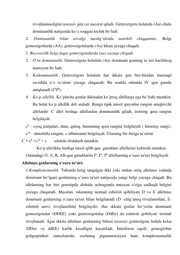 rivojlanmasligini resessiv gen (a) nazorat qiladi. Geterozigota holatida (Aa) chala 
dominantlik natijasida ko‘z soqqasi kichik bo‘ladi. 
2. 
Dominantlik 
bilan 
avvalgi 
mashg’ulotda 
tanishib 
chiqqanmiz. 
Belgi 
gomozigotlarda (AA), geterozigotalarda (Aa) kham juzaga chiqadi. 
2. Recessivlik belgi faqat gomozigotalarda (aa) yuzaga chiqadi. 
2. O‘ta dominantlik. Geterozigota holatida (Aa) dominant genning ta‘siri kuchliroq 
namoyon bo‘ladi. 
3. Kodominantlik. Geterozigota holatida har ikkala gen biri-biridan mustaqil 
ravishda o‘z ta‘sirini yuzaga chiqaradi. Bu usulda odamda IV qon guruhi 
aniqlanadi (IAIB). 
4. Ko‘p allellik. Ko‘pincha genlar ikkitadan ko‘proq allellarga ega bo‘lishi mumkin. 
Bu holat ko‘p allellik deb ataladi. Bunga tipik misol quyonlar rangini aniqlovchi 
allelardir: C allel boshqa allellardan dominantlik qiladi, terining qora rangini 
belgilaydi. 
ch - oyoq panjalari, dum, quloq, burunning qora rangini belgilaydi ( himolay rangi), 
cch - shinshilla rangini, c-albinizmni belgilaydi. Ularning bir-biriga ta’sirini 
C > ch >cch > c 
sifatida ifodalash mumkin. 
Ko‘p allelikka boshqa misol qilib qon  guruhlari allellarini keltirish mumkin. 
Odamdagi O, A, В, AВ qon guruhlarini I0, IA, IB allellarning o‘zaro ta'siri belgilaydi. 
Allelmas genlarning o‘zaro ta'siri. 
1.Komplementarlik. Tabiatda keng tarqalgan ikki yoki undan ortiq allelmas (odatda 
dominant bo‘lgan) genlarning o‘zaro ta'siri natijasida yangi belgi yuzaga chiqadi. Bu 
allelarning har biri genotipda alohida uchraganda muayan o'ziga taalluqli belgini 
yuzaga chiqaradi. Masalan, odamning normal eshitish qobiliyati D va E allelmas 
dominant genlarning o‘zaro ta'siri bilan belgilanadi (D -chig‘anoq rivojlanishini, E-
eshitish nervi rivojlanishini belgilaydi). Har ikkala genlar bo‘yicha dominant 
gomozigotalar (DDEE) yoki geterozigotalar (DdEe) da eshitish qobiliyati normal 
rivojlanadi. Agar ikkita allelmas genlarning bittasi recessiv gomozigota holida kelsa 
(DDee va ddEE) karlik kasalligni kuzatiladi. Interferon oqsili, gemoglobin 
polipeptidlari 
sintezlanishi, 
sochning 
pigmentatsiyasi 
ham 
komplementarlik 
