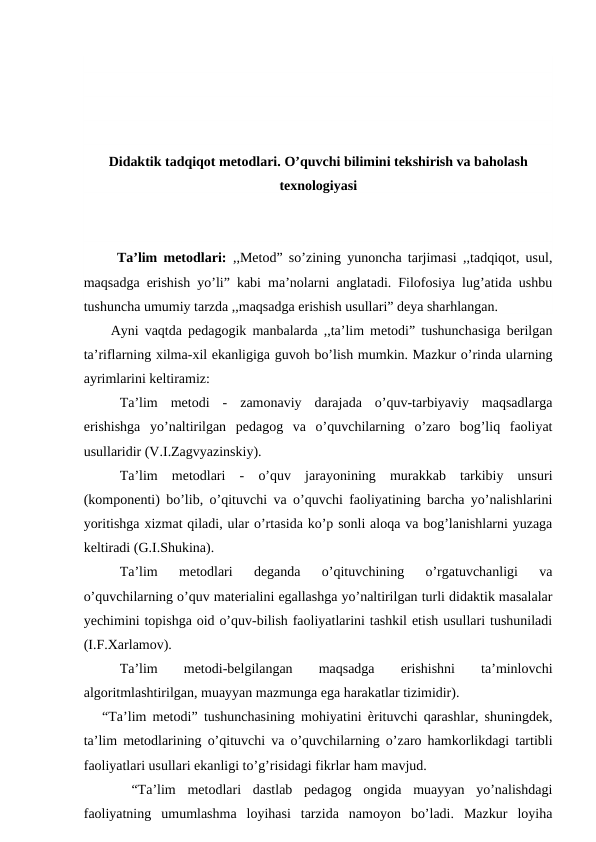 Didaktik tadqiqot metodlari. O’quvchi bilimini tekshirish va baholash
texnologiyasi
 Ta’lim metodlari:  ,,Metod” so’zining yunoncha tarjimasi ,,tadqiqot, usul,
maqsadga erishish yo’li” kabi ma’nolarni anglatadi. Filofosiya lug’atida ushbu
tushuncha umumiy tarzda ,,maqsadga erishish usullari” deya sharhlangan. 
Ayni vaqtda pedagogik manbalarda ,,ta’lim metodi” tushunchasiga berilgan
ta’riflarning xilma-xil ekanligiga guvoh bo’lish mumkin. Mazkur o’rinda ularning
ayrimlarini keltiramiz: 
Ta’lim  metodi  - zamonaviy  darajada  o’quv-tarbiyaviy  maqsadlarga
erishishga  yo’naltirilgan  pedagog  va  o’quvchilarning  o’zaro  bog’liq  faoliyat
usullaridir (V.I.Zagvyazinskiy). 
Ta’lim  metodlari  - o’quv  jarayonining  murakkab  tarkibiy  unsuri
(komponenti) bo’lib, o’qituvchi va o’quvchi faoliyatining barcha yo’nalishlarini
yoritishga xizmat qiladi, ular o’rtasida ko’p sonli aloqa va bog’lanishlarni yuzaga
keltiradi (G.I.Shukina). 
Ta’lim  metodlari  deganda  o’qituvchining  o’rgatuvchanligi  va
o’quvchilarning o’quv materialini egallashga yo’naltirilgan turli didaktik masalalar
yechimini topishga oid o’quv-bilish faoliyatlarini tashkil etish usullari tushuniladi
(I.F.Xarlamov).
Ta’lim
 
metodi-belgilangan
 
maqsadga
 
erishishni
 
ta’minlovchi
algoritmlashtirilgan, muayyan mazmunga ega harakatlar tizimidir). 
   “Ta’lim metodi” tushunchasining mohiyatini ѐrituvchi qarashlar, shuningdek,
ta’lim metodlarining o’qituvchi va o’quvchilarning o’zaro hamkorlikdagi tartibli
faoliyatlari usullari ekanligi to’g’risidagi fikrlar ham mavjud. 
 “Ta’lim  metodlari  dastlab  pedagog  ongida  muayyan  yo’nalishdagi
faoliyatning  umumlashma  loyihasi  tarzida  namoyon  bo’ladi.  Mazkur  loyiha

