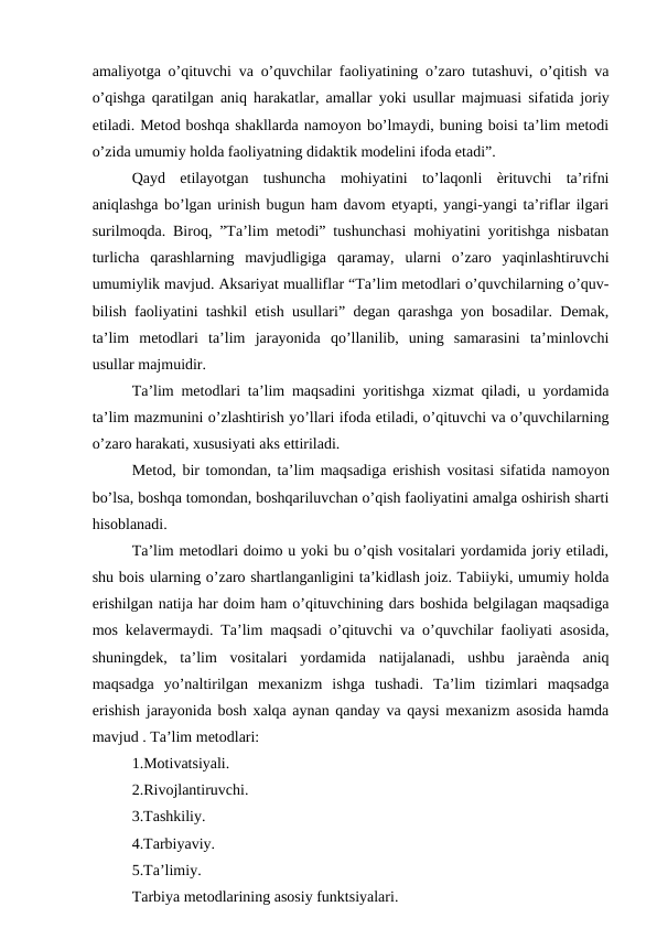 amaliyotga o’qituvchi va o’quvchilar faoliyatining o’zaro tutashuvi, o’qitish va
o’qishga qaratilgan aniq harakatlar, amallar  yoki usullar majmuasi sifatida joriy
etiladi. Metod boshqa shakllarda namoyon bo’lmaydi, buning boisi ta’lim metodi
o’zida umumiy holda faoliyatning didaktik modelini ifoda etadi”. 
Qayd  etilayotgan  tushuncha  mohiyatini  to’laqonli  ѐrituvchi  ta’rifni
aniqlashga bo’lgan urinish bugun ham davom etyapti, yangi-yangi ta’riflar ilgari
surilmoqda. Biroq, ”Ta’lim metodi” tushunchasi mohiyatini yoritishga nisbatan
turlicha  qarashlarning  mavjudligiga  qaramay,  ularni  o’zaro  yaqinlashtiruvchi
umumiylik mavjud. Aksariyat mualliflar “Ta’lim metodlari o’quvchilarning o’quv-
bilish faoliyatini tashkil etish usullari” degan qarashga yon bosadilar. Demak,
ta’lim  metodlari  ta’lim  jarayonida  qo’llanilib,  uning  samarasini  ta’minlovchi
usullar majmuidir. 
Ta’lim metodlari ta’lim maqsadini yoritishga xizmat qiladi, u yordamida
ta’lim mazmunini o’zlashtirish yo’llari ifoda etiladi, o’qituvchi va o’quvchilarning
o’zaro harakati, xususiyati aks ettiriladi. 
Metod, bir tomondan, ta’lim maqsadiga erishish vositasi sifatida namoyon
bo’lsa, boshqa tomondan, boshqariluvchan o’qish faoliyatini amalga oshirish sharti
hisoblanadi. 
Ta’lim metodlari doimo u yoki bu o’qish vositalari yordamida joriy etiladi,
shu bois ularning o’zaro shartlanganligini ta’kidlash joiz. Tabiiyki, umumiy holda
erishilgan natija har doim ham o’qituvchining dars boshida belgilagan maqsadiga
mos kelavermaydi. Ta’lim maqsadi o’qituvchi va o’quvchilar faoliyati asosida,
shuningdek,  ta’lim  vositalari  yordamida  natijalanadi,  ushbu  jaraѐnda  aniq
maqsadga  yo’naltirilgan  mexanizm  ishga  tushadi.  Ta’lim  tizimlari  maqsadga
erishish jarayonida bosh xalqa aynan qanday va qaysi mexanizm asosida hamda
mavjud . Ta’lim metodlari: 
1.Motivatsiyali. 
2.Rivojlantiruvchi. 
3.Tashkiliy. 
4.Tarbiyaviy. 
5.Ta’limiy. 
Tarbiya metodlarining asosiy funktsiyalari. 
