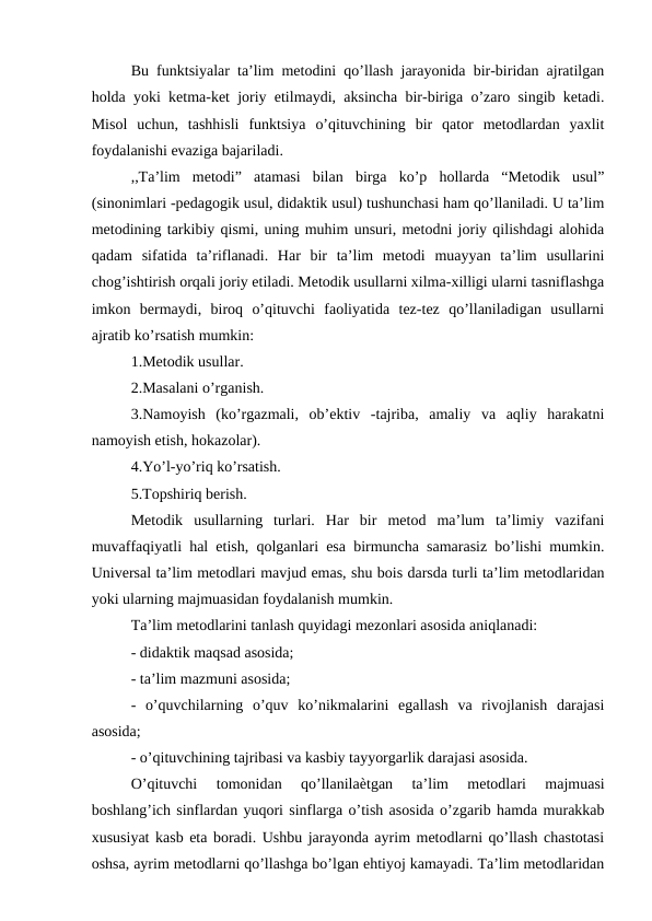 Bu funktsiyalar ta’lim metodini qo’llash jarayonida bir-biridan ajratilgan
holda yoki ketma-ket joriy etilmaydi, aksincha bir-biriga o’zaro singib ketadi.
Misol  uchun,  tashhisli  funktsiya  o’qituvchining  bir  qator  metodlardan  yaxlit
foydalanishi evaziga bajariladi. 
,,Ta’lim  metodi”  atamasi  bilan  birga  ko’p  hollarda  “Metodik  usul”
(sinonimlari -pedagogik usul, didaktik usul) tushunchasi ham qo’llaniladi. U ta’lim
metodining tarkibiy qismi, uning muhim unsuri, metodni joriy qilishdagi alohida
qadam  sifatida  ta’riflanadi.  Har  bir  ta’lim  metodi  muayyan  ta’lim  usullarini
chog’ishtirish orqali joriy etiladi. Metodik usullarni xilma-xilligi ularni tasniflashga
imkon  bermaydi,  biroq  o’qituvchi  faoliyatida  tez-tez  qo’llaniladigan  usullarni
ajratib ko’rsatish mumkin: 
1.Metodik usullar. 
2.Masalani o’rganish. 
3.Namoyish  (ko’rgazmali,  ob’ektiv  -tajriba,  amaliy  va  aqliy  harakatni
namoyish etish, hokazolar). 
4.Yo’l-yo’riq ko’rsatish. 
5.Topshiriq berish. 
Metodik  usullarning  turlari.  Har  bir  metod  ma’lum  ta’limiy  vazifani
muvaffaqiyatli hal etish, qolganlari esa birmuncha samarasiz bo’lishi mumkin.
Universal ta’lim metodlari mavjud emas, shu bois darsda turli ta’lim metodlaridan
yoki ularning majmuasidan foydalanish mumkin. 
Ta’lim metodlarini tanlash quyidagi mezonlari asosida aniqlanadi: 
- didaktik maqsad asosida; 
- ta’lim mazmuni asosida; 
-  o’quvchilarning  o’quv  ko’nikmalarini  egallash  va  rivojlanish  darajasi
asosida; 
- o’qituvchining tajribasi va kasbiy tayyorgarlik darajasi asosida. 
O’qituvchi  tomonidan  qo’llanilaѐtgan  ta’lim  metodlari  majmuasi
boshlang’ich sinflardan yuqori sinflarga o’tish asosida o’zgarib hamda murakkab
xususiyat kasb eta boradi. Ushbu jarayonda ayrim metodlarni qo’llash chastotasi
oshsa, ayrim metodlarni qo’llashga bo’lgan ehtiyoj kamayadi. Ta’lim metodlaridan
